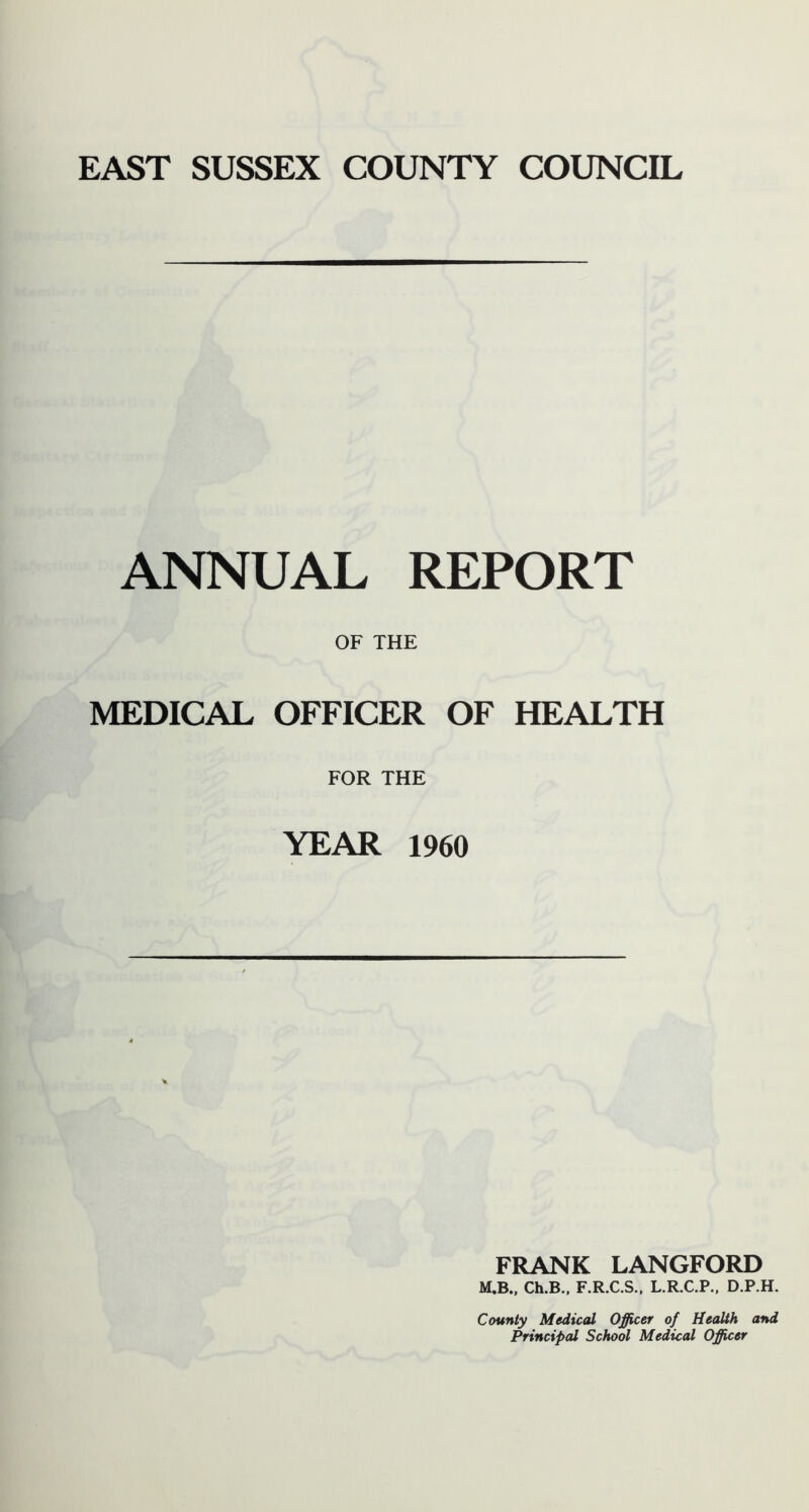 ANNUAL REPORT OF THE MEDICAL OFFICER OF HEALTH FOR THE YEAR 1960 FRANK LANGFORD M.B., Ch.B., F.R.C.S., L.R.C.P., D.P.H. County Medical Officer of Health and Principal School Medical Officer