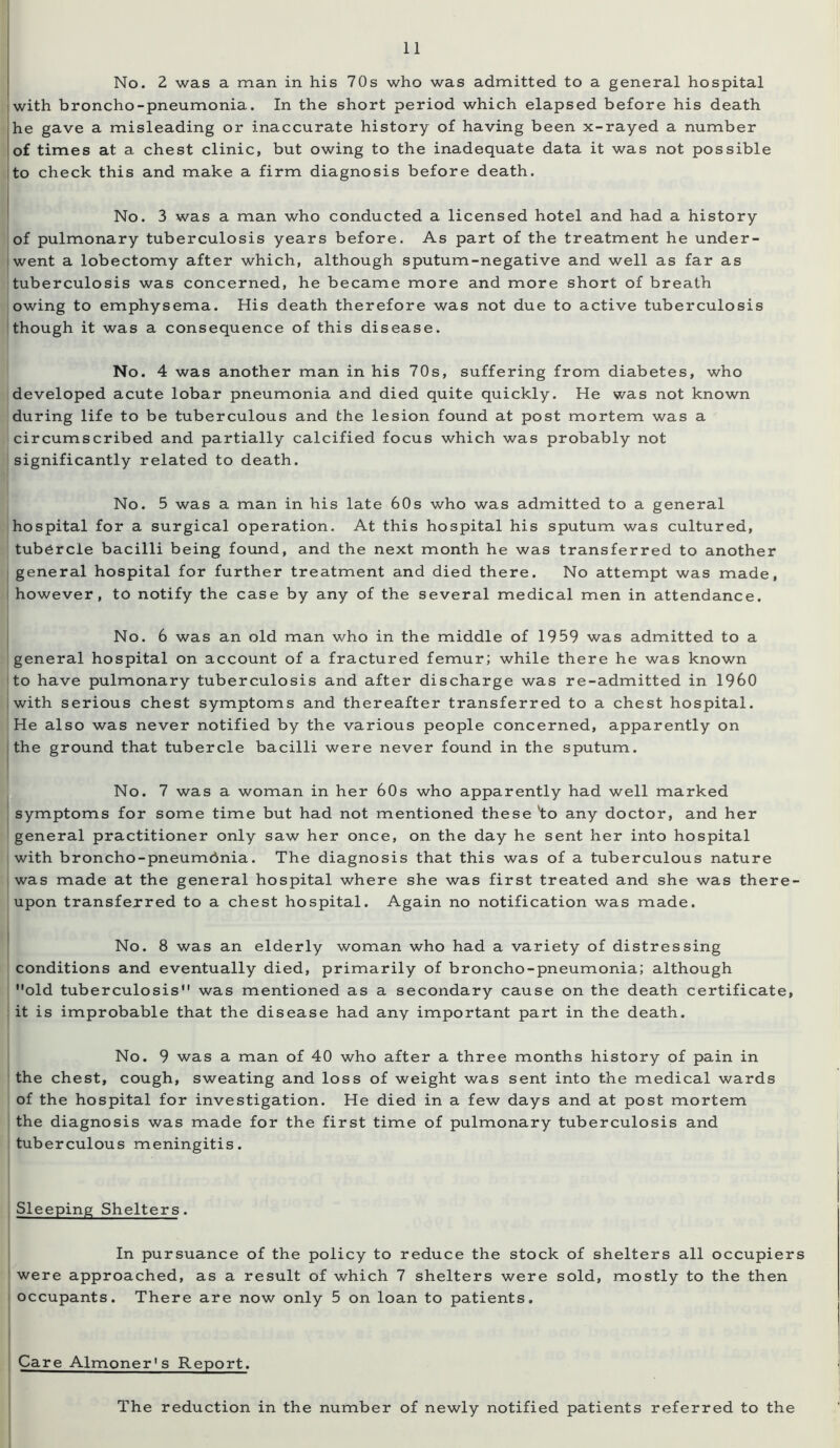 No. 2 was a man in his 70s who was admitted to a general hospital with broncho-pneumonia. In the short period which elapsed before his death he gave a misleading or inaccurate history of having been x-rayed a number of times at a chest clinic, but owing to the inadequate data it was not possible to check this and make a firm diagnosis before death. No. 3 was a man who conducted a licensed hotel and had a history of pulmonary tuberculosis years before. As part of the treatment he under- went a lobectomy after which, although sputum-negative and well as far as tuberculosis was concerned, he became more and more short of breath owing to emphysema. His death therefore was not due to active tuberculosis though it was a consequence of this disease. No. 4 was another man in his 70s, suffering from diabetes, who developed acute lobar pneumonia and died quite quickly. He was not known during life to be tuberculous and the lesion found at post mortem was a circumscribed and partially calcified focus which was probably not significantly related to death. No. 5 was a man in his late 60s who was admitted to a general hospital for a surgical operation. At this hospital his sputum was cultured, tubercle bacilli being found, and the next month he was transferred to another general hospital for further treatment and died there. No attempt was made, however, to notify the case by any of the several medical men in attendance. No. 6 was an old man who in the middle of 1959 was admitted to a general hospital on account of a fractured femur; while there he was known to have pulmonary tuberculosis and after discharge was re-admitted in I960 with serious chest symptoms and thereafter transferred to a chest hospital. He also was never notified by the various people concerned, apparently on the ground that tubercle bacilli were never found in the sputum. No. 7 was a woman in her 60s who apparently had well marked symptoms for some time but had not mentioned these *to any doctor, and her general practitioner only saw her once, on the day he sent her into hospital with broncho-pneumbnia. The diagnosis that this was of a tuberculous nature was made at the general hospital where she was first treated and she was there- upon transferred to a chest hospital. Again no notification was made. No. 8 was an elderly woman who had a variety of distressing conditions and eventually died, primarily of broncho-pneumonia; although old tuberculosis was mentioned as a secondary cause on the death certificate, it is improbable that the disease had any important part in the death. No. 9 was a man of 40 who after a three months history of pain in the chest, cough, sweating and loss of weight was sent into the medical wards of the hospital for investigation. He died in a few days and at post mortem the diagnosis was made for the first time of pulmonary tuberculosis and tuberculous meningitis. Sleeping Shelters. In pursuance of the policy to reduce the stock of shelters all occupiers were approached, as a result of which 7 shelters were sold, mostly to the then occupants. There are now only 5 on loan to patients. Care Almoner's Report. The reduction in the number of newly notified patients referred to the
