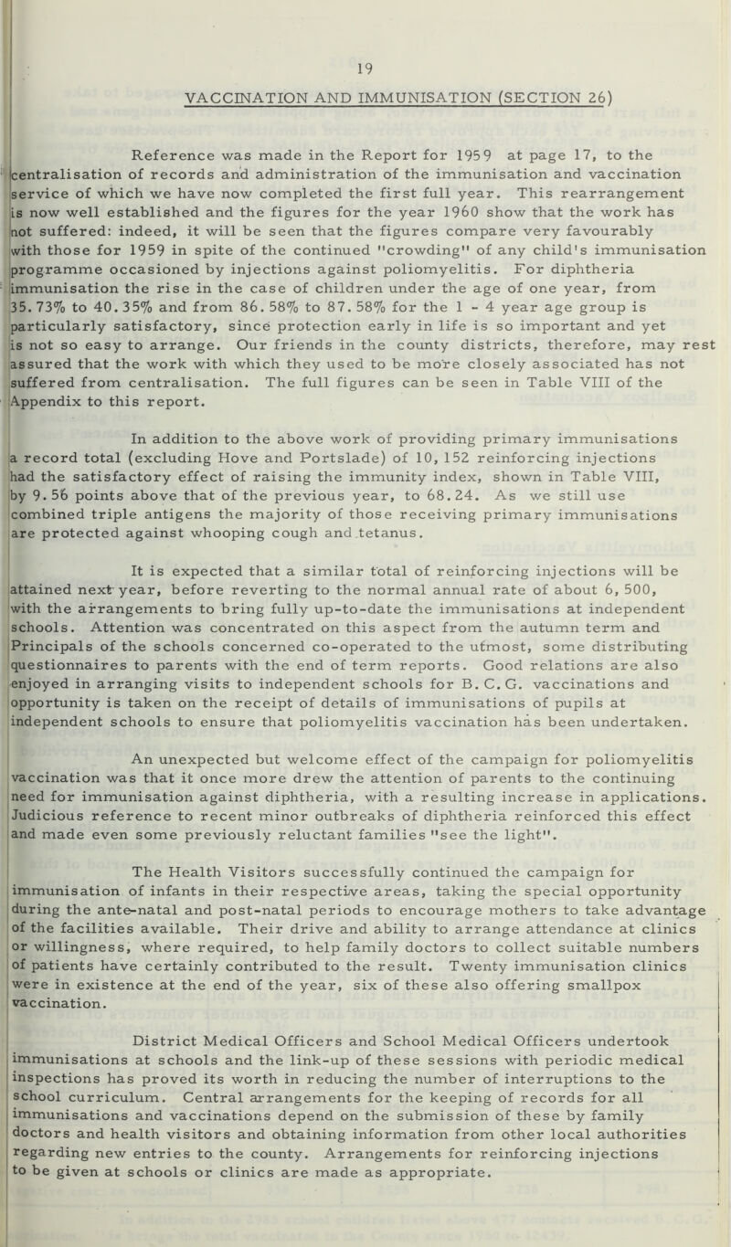 VACCINATION AND IMMUNISATION (SECTION 26) Reference was made in the Report for 1959 at page 17, to the centralisation of records and administration of the immunisation and vaccination service of which we have now completed the first full year. This rearrangement Ls now well established and the figures for the year I960 show that the work has not suffered: indeed, it will be seen that the figures compare very favourably with those for 1959 in spite of the continued crowding of any child's immunisation programme occasioned by injections against poliomyelitis. For diphtheria limmunisation the rise in the case of children under the age of one year, from 35. 73% to 40.35% and from 86. 58% to 87. 58% for the 1-4 year age group is particularly satisfactory, since protection early in life is so important and yet is not so easy to arrange. Our friends in the county districts, therefore, may rest assured that the work with which they used to be more closely associated has not suffered from centralisation. The full figures can be seen in Table VIII of the Appendix to this report. In addition to the above work of providing primary immunisations a record total (excluding Hove and Portslade) of 10, 152 reinforcing injections had the satisfactory effect of raising the immunity index, shown in Table VIII, by 9.56 points above that of the previous year, to 68.24. As we still use combined triple antigens the majority of those receiving primary immunisations are protected against whooping cough and tetanus. It is expected that a similar total of reinforcing injections will be attained next year, before reverting to the normal annual rate of about 6, 500, with the arrangements to bring fully up-to-date the immunisations at independent schools. Attention was concentrated on this aspect from the autumn term and Principals of the schools concerned co-operated to the utmost, some distributing questionnaires to parents with the end of term reports. Good relations are also enjoyed in arranging visits to independent schools for B. C. G. vaccinations and opportunity is taken on the receipt of details of immunisations of pupils at independent schools to ensure that poliomyelitis vaccination has been undertaken. An unexpected but welcome effect of the campaign for poliomyelitis vaccination was that it once more drew the attention of parents to the continuing need for immunisation against diphtheria, with a resulting increase in applications. Judicious reference to recent minor outbreaks of diphtheria reinforced this effect and made even some previously reluctant families see the light. The Health Visitors successfully continued the campaign for immunisation of infants in their respective areas, taking the special opportunity during the ante-natal and post-natal periods to encourage mothers to take advantage of the facilities available. Their drive and ability to arrange attendance at clinics or willingness, where required, to help family doctors to collect suitable numbers of patients have certainly contributed to the result. Twenty immunisation clinics were in existence at the end of the year, six of these also offering smallpox vaccination. District Medical Officers and School Medical Officers undertook immunisations at schools and the link-up of these sessions with periodic medical inspections has proved its worth in reducing the number of interruptions to the school curriculum. Central arrangements for the keeping of records for all immunisations and vaccinations depend on the submission of these by family doctors and health visitors and obtaining information from other local authorities regarding new entries to the county. Arrangements for reinforcing injections to be given at schools or clinics are made as appropriate.