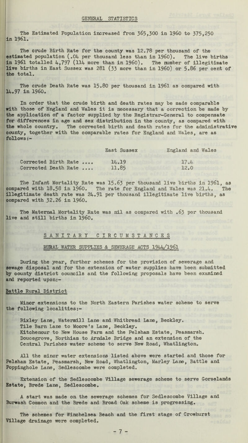 &ENERAL STATISTICS The Estimated Population increased from 365,300 in I960 to 375,250 in 1961. I The crude Birth Rate for the county was 12,78 per thousand of the estimated population {,01+ per thousand less than in I960). The live births in 1961 totalled 4,797 (114 more than in i960). The number of illegitimate live births in East Sussex was 281 (33 more than in I960) or 5.86 per cent of the total. The crude Death Rate was 15.80 per thousand in I96I as compared with 14.97 in i960. In order that the crude birth and death rates may be made comparable with those of England and Wales it is necessary that a correction be made by the application of a factor supplied by the Registrar-General to compensate for differences in age and sex distribution in the coun'ty, as compared with the whole country. The corrected birth and death rates for the administrative county, together with the comparable rates for England and Wales, are as follows East Sussex England and Wales Corrected Birth Rate .... 14.19 17.4 Corrected Death Rate .... 11.85 12.0 The Infant Mortality Rate was 15.63 per thousand live births in I96I, as compared with 18.58 in i960. The rate for England and Wales was 21,4. The illegitimate death rate was 24.91 per thousand illegitimate live births, as compared with 32.26 in i960. The Maternal Mortality Rate was nil as compared with .63 per thousand live and still births in I960, SANITARY CIRCUMS T A N C E S RURAL WATER SUPPLIES & SEWERAGE ACTS 1944/1961 During the year, further schemes for the provision of sewerage and sewage disposal and for the extension of water supplies have been submitted by county district councils and the following proposals have been examined and reported upon:- Battle Rural Distrdot MizK>r extensions to the North Eastern Parishes water scheme to serve the following localities Bixley Lane, Watermill Lane and Whitbread Lane, Beckley. Tile Barn Lane to Moore's Lane, Beckley. Kitchenour to New House Farm and the Pelsham Estate, Peasmarsh. Doucegrove, Northiam to Arndale Bridge and an extension of the Central Parishes water scheme to serve New Road, Whatlington, All the minor water extensions listed above were started and those for Pelsham Estate, Peasmarsh, New Road, Whatlington, Marley Lane, Battle and Poppinghole Lane, Sedlescombe were completed. Extension of the Sedlescombe Village sewerage scheme to serve Gorselands Estate, Brede Lane, Sedlescombe, A start was made on the sewerage schemes for Sedlescombe Village and Burwash Common and the Brede and Broad Oak scheme is progressing. The schemes for Winchelsea Beach and the first stage of Crowhurst Village drainage were completed.