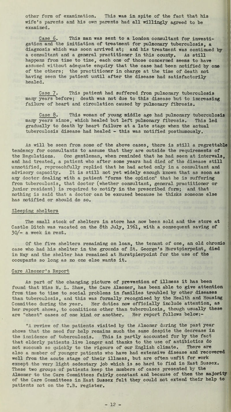 other form of examination. This was in spite of the fact that his wife's parents and his own parents had all willingly agreed to he examined. Case 6. This man was sent to a London consultant for investi- gation and the initiation of treatment for pulmonary tuberculosis, a diagnosis which was soon arrived at; and his treatment was continued by a consultant and a general practitioner in this county. As still happens from time to time, each one of those concerned seems to have assumed without adequate enquiry that the case had been notified by one of the others; the practitioner in charge at the time of death not having seen the patient until after the disease had satisfactorily heaJLed. Case 7« This patient had suffered from pulmonary tuberculosis many years before; death was not due to this disease but to increasing failure of heart and circulation caused by pulmonary fibrosis. Case 8. This woman of young middle age had pulmonary tuberculosis many years since, which healed but left pulmonary fibrosis. This led gradually to death by heart failure at a late stage when the actual tuberculosis disease had healed - this was notified posthumously. As will be seen from some of the above cases, there is still a regrettable tendency for consultants to assume that they are outside the requirements of the Regulations. One gentleman, when reminded that he had seen at intervals, and had treated, a patient who after some years had died of the disease still unnotified, reproachfully replied that he had acted only in a consultant and advisory capacity. It is still not yet widely enough known that as soon as ary doctor dealing with a patient forms the opinion that he is suffering from tuberculosis, that doctor (whether consultant, general practitioner or junior resident) is required to notify in the prescribed form; and that nothing is said that a doctor can be excused because he thinks someone else has notified or should do so. Sleeping shelters The small stock of shelters in store has now been sold and the store at Castle Ditch was vacated on the 8th July, 1961, with a consequent saving of 30/- a week in rent. Of the five shelters remaining on loan, the tenant of one, an old chronic case who had his shelter in the grounds of St. George's Hurstpierpoint, died in May and the shelter has remained at Hurstpierpoint for the use of the occupants so long as no one else wants it. Care Almoner's Report As part of the changing picture of prevention of illness it has been found that Miss M, L. Shaw, the Care Almoner, has been able to give attention from time to time to socieil problems in families troubled by other diseases than tuberculosis, and this was formally recognised by the Health and Housing Committee during the year. Her duties now officially include attention, as her report shows, to conditions other than tuberculosis, though usually these are chest cases of one kind or another. Her report follows below:- A review of the patients visited by the Almoner during the past year shows that the need for help remains much the same despite the decrease in the incidence of tuberculosis. This is partly accounted for by the fact that elderly patients live longer and thanks to the use of antibiotics do not succumb so quickly to the rigours of our English climate. There are also a number of younger patients who have had extensive disease and recovered well from the acute stage of their illness, but are often unfit for work except the very light sedentary job which is so hard to find in East Sussex, These two groups of patients keep the numbers of cases presented by the Almoner to the Care Committees fairly constant and because of them the majority of the Care Committees in East Sussex felt they could not extend their help to patients not on the T,B. register, f-