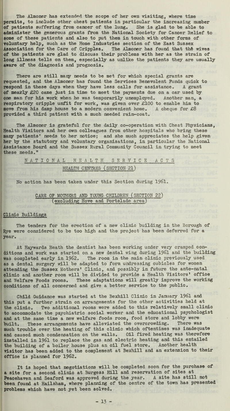 The Almoner has extended the scope of her own visiting, where time permits, to include other chest patients in particular the increasing number of patients suffering from cancer of the lung. She is glad to be able to [administer the generous grants from the National Society for Cancer Relief to some of these patients and also to put them in touch with other forms of voluntary help, such as the Home Industries section of the East Sussex :Association for the Care of Cripples. The Almoner has found that thft wives :of the patients are glad to discuss their problems with her as the strain of long illness tells on them, especially as unlike the patients they are usually aware of the diagnosis and prognosis. There are still mary needs to be met for which special grants are requested, and the Almoner has found the Services Benevolent Funds quick to respond in these days when they have less calls for assistance. A grant of nearly £20 came just in time to meet the payments due on a car used by one man for his work when he was temporarily unemployed. Another man, a respiratory cripple unfit for work, was given over £100 to enable him to move from his damp house to a modern convenient home. A cheque for £8 provided a third patient with a much needed rain-coat. The Almoner is grateful for the daily co-operation with Chest Physicians, I Health Visitors and her own colleagues from other hospitals who bring these many patients' needs to her notice; and she much appreciates the help given her by the statutory and voluntary organisations, in particular the National (Assistance Board and the Sussex Rural Community Council in trying to meet these needs. NATIONAL HEALTH SERVICE ACTS HEALTH CENTRES (SECTION 21) No action has been taken under this Section during 1961. CARE OF MOTHERS AND YOUNC CHILDREN (SECT^N 22) (excluding Hove and Portslade area) ,Clinic Buildings The tenders for the erection of a new clinic building in the Borough of Rye were considered to be too high and the project has been deferred for a year. At Haywards Heath the dentist has been working under very cramped con- ditions and work was started on a new dental wing during 1961 and the building was completed early in 1962. The room in the main clinic previously used as a dental surgery will be adapted to form undressing cubicles for women attending the Sussex Mothers' Clinic, and possibly in future the ante-natal clinic and another room will be divided to provide a Health Visitors* office and Welfare Foods rooms. These adaptations will greatly improve the working conditions of all concerned and give a better service to the public. Child Guidance was started at the Bexhill Clinic in January 1961 and this put a further strain on arrangements for the other activities held at the clinic. Two additional rooms were added to this relatively small clinic to accommodate the psychiatric social worker and the educational psychologist and at the same time a new welfare foods room, food store and lobby were built. These arrangements have alleviated the overcrowding. There was much trouble over the heating of this clinic which oftentimes was inadequate and caused much condensation on the walls. Oil fired heating was therefore installed in 1961 to replace the gas and electric heating and this entailed the building of a boiler house plus an oil fuel store. Another health visitor has been added to the complement at Bexhill and an extension to their office is planned for 1962. It is hoped that negotiations will be completed soon for the purchase of a site for a second clinic at Burgess Hill and resex*vation of sites at Peacehaven and Seaford was approved during the year. A site has still not been found at Hailsham, where planning of the centre of the town has presented problems which have not yet been solved.