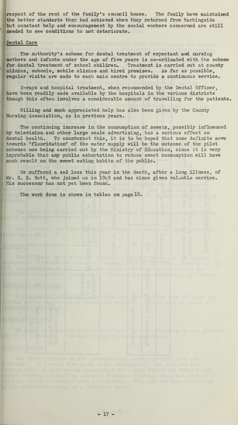 [respect of the rent of the family’s council house. The family have maintained the better standards they had achieved when they returned from Barkingside but constant help and encouragement by the social workers concerned are still needed to see conditions to not deteriorate. Dental Care The Authority’s scheme for dental treatment of expectant and nursing mothers and infants under the age of five years is co-ordinated with the scheme for dental treatment of school children. Treatment is carried out at county clinics, schools, mobile clinics and hired premises. As far as possible, regular visits are made to each main centre to provide a continuous service. X-rays and hospital treatment, when recommended by the Dental Officer, have been readily made available by the hospitals in the various districts though this often involves a considerable amount of travelling for the patients. Willing and much appreciated help has also been given by the County Nursing Association, as in previous years. The continuing increase in the consumption of sweets, possibly influenced by television and other large scale advertising, has a serious effect on dental health. To counteract this, it is to be hoped that some definite move towards fluoridation of the water supply will be the outcome of the pilot schemes now being carried out by the Ministry of Education, since it is very improbable that ary public exhortation to reduce sweet consumption will have much result on the sweet eating habits of the public. We suffered a sad loss this year in the death, after a long illness, of Mr. E. S. Butt, who joined us in 1949 and has since given valuable service. His successor has not yet been found. The work done is shown in tables on page 18,