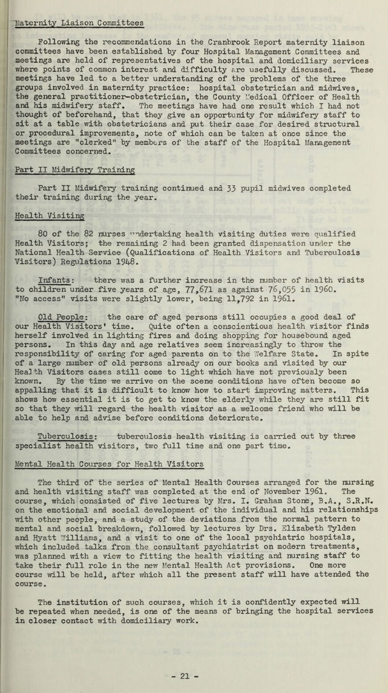 Uaternity Liaison Committees Following the recommendations in the Cranbrook Report maternity liaison committees have been established by four Hospital Management Committees and j meetings are held of representatives of the hospital and domiciliary services I v/here points of common interest and difficulty are usefully discussed. These meetings have led to a better understanding of the problems of the three groups involved in maternity practice: hospital obstetrician and midvd.ves, ! the general practitioner^obstetrician, the County Medical Officer of Health and his midwifery staff. The meetings have had one result which I had not thought of beforehand, that they give an opportunity for midwifery staff to sit at a table with obstetricians and put their case for desired structural or procedural improvements, note of which can be talcen at once since the meetings are clerked by members of the staff of the Hospital Management Committees concerned. Part II Midwifery Training Part II Midvdfery training continued and 33 pupil midwives completed their training during the year. Health Visiting 80 of the 82 nurses ”ndertaking health visiting duties were qualified Health Visitors; the remaining 2 had been granted dispensation under the National Health Service (Qualifications of Health Visitors and Tuberculosis Visitors) Regulations 1948. Infants: there v/as a further increase in the number of health visits to children under five years of age, 77,671 as against 76,055 in I960. No access visits v/ere slightly lower, being 11,792 in 1961. Old People: the care of aged persons still occupies a good deal of our Health Visitors* time. Quite often a conscientious health visitor finds herself involved in lighting fires and doing shopping for housebound aged persons. In this day and age relatives seem increasingly to throv/ the responsibility of caring for aged parents on to the Welfare State. In spite of a large number of old persons already on our books and visited by our Health Visitors cases still come to light which have not previously been known. By the time we arrive on the scene conditions have often become so appalling that it is difficult to knovj^ how to start improving matters. This shows how essential it is to get to know the elderly v/hile they are still fit so that they will regard the health visitor as a welcome friend who will be able to help and advise before conditions deteriorate. Tuberculosis: tuberculosis health visiting is carried out by three specialist health visitors, two full time and one part time. Mental Health Courses for Health Visitors The third of the series of Mental Health Courses arranged for the nursing and health visiting staff was completed at the end of November 1961. The course, which consisted of five lectures by Mrs. I. G-raham Stone, B.A., S.R.N. on the emotional and social development of the individual and his relationships with other people, and a study of the deviations from the normal pattern to mental and social breakdown, followed by lectures by Drs. Elizabeth Tylden and Hyatt Williams, and a visit to one of the local psychiatric hospitals, which included talks from the consultant psychiatrist on modern treatments, was planned with a view to fitting the health visiting and nursing staff to take their full role in the new Mental Health Act provisions. One more course will be held, after which all the present staff will have attended the course. The institution of such courses, which it is confidently expected will be repeated when needed, is one of the means of bringing the hospital services in closer contact with domiciliary work.