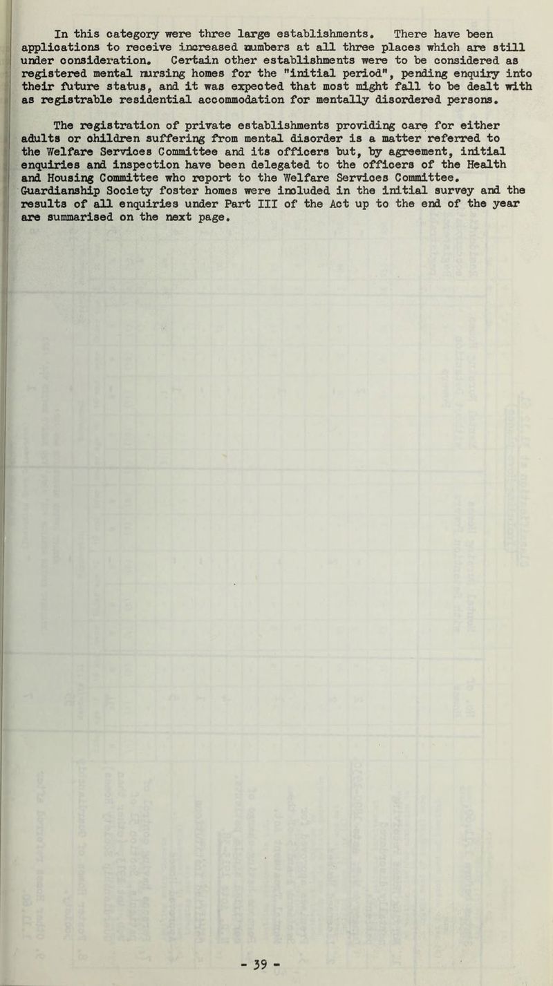 In this category were three largo establishments. There have been I applications to receive increased numbers at all three places which are still I under consideration. Certain other establishments were to be considered as registered mental nursing homes for the initial poidod, pending enquiry into j their future status, and it was expected that most might fall to be dealt with I as registrable residential accommodation for mentally disordered persons. The registration of private establishments providing care for either j adults or children suffering from mental disorder is a matter referred to the Welfare Services Committee and its officers but, by agreement, initial enquiries and inspection have been delegated to the officers of the Health ' and Housing Committee who report to the Welfare Services Committee, Guardianship Society foster homes ?rere included in the initial survey and the results of all enquiries under Part III of the Act up to the end of the year are summarised on the next page.