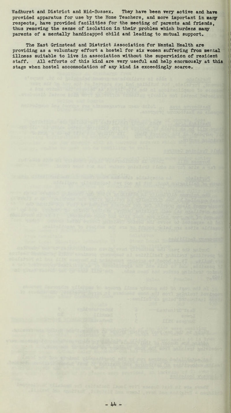 Wadhurst and District and Mid-Sussex, They have been very active and have provided apparatus for use by the Home Teachers, and more important in mary respects, have provided facilities for the meeting of parents and friends, thus removing the sense of isolation in their problem which burdens many parents of a mentally handicapped child and leading to mutual support. The East G-xdnstead and District Association for Mental Health are providing as a voluntary effort a hostel for six women suffering from mental illness suitable to live in association without the supervision of resident staff. All efforts of this kind are very useful and help enormously at this stage when hostel accommodation of any kind is exceedingly scarce.
