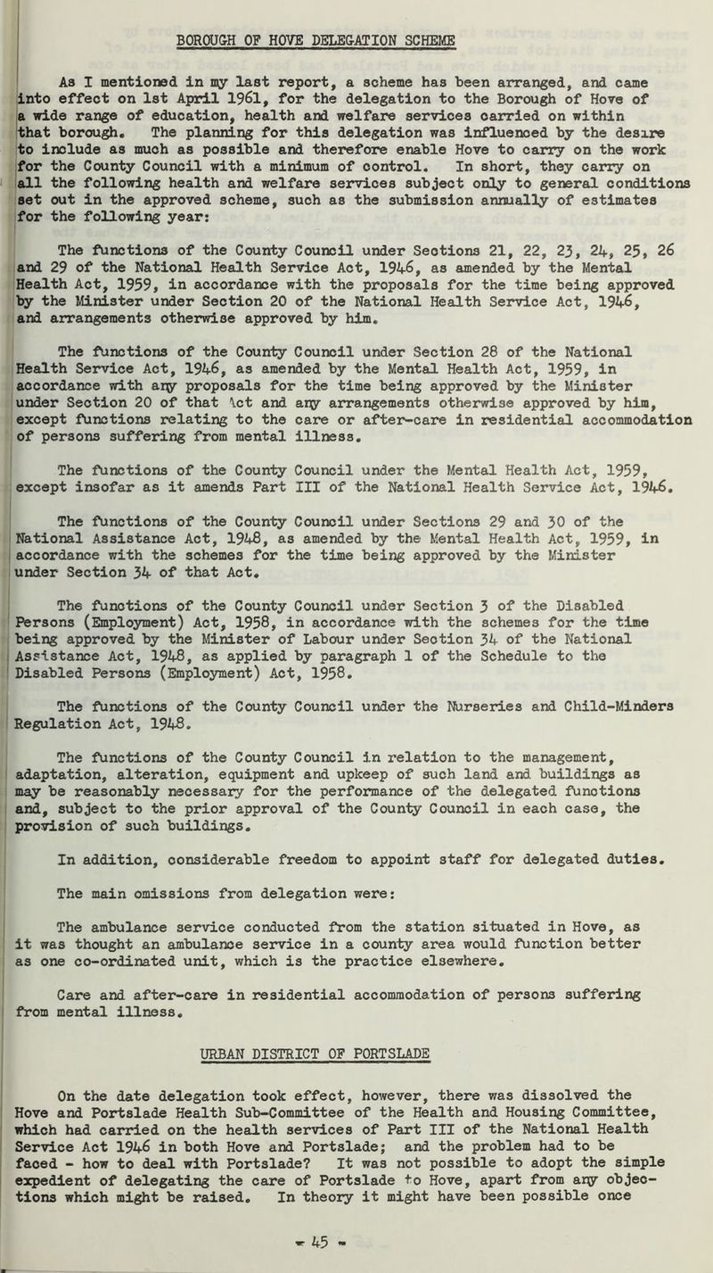 BOROU&H OF HOVE DBLE&ATION SCHEME As I mentioned in my last report, a scheme has been arranged, and came into effect on Ist April 1961, for the delegation to the Borough of Hove of a wide range of education, health and welfare services carried on within that borough. The planning for this delegation was influenced by the desire to include as much as possible and therefore enable Hove to carry on the work for the County Council with a minimum of control. In short, they carry on J all the following health and welfare sei*vices subject only to general conditions set out in the approved scheme, such as the submission annually of estimates for the following year: The functions of the County Council under Sections 21, 22, 23, 24, 25, 26 and 29 of the National Health Service Act, 1946, as amended by the Mental Health Act, 1959, in accordance with the proposals for the time being approved by the Minister under Section 20 of the National Health Sei^ce Act, 1946, and arrangements otherwise approved by him. The functions of the County Council under Section 28 of the National Health Service Act, 1946, as amended by the Mental Health Act, 1959, in accordance with ary proposals for the time being approved by the Minister under Section 20 of that \ct and ary arrangements otherwise approved by him, except functions relating to the care or after-care in residential accommodation of persons suffering from mental Illness. The functions of the County Council under the Mental Health Act, 1959, except insofar as it amends Part III of the National Health Service Act, 1946. The functions of the County Council under Sections 29 and 30 of the National Assistance Act, 1948, as amended by the Mental Health Act, 1959, in accordance with the schemes for the time being approved by the Minister under Section 34 of that Act. The functions of the County Council under Section 3 of the Disabled Persons (Employment) Act, 1958, in accordance with the schemes for the time being approved by the Minister of Labour under Section 34 of the National Assistance Act, 1948, as applied by paragraph 1 of the Schedule to the Disabled Persons (Employment) Act, 1958. The functions of the County Council under the Nurseries and Child-Minders Regulation Act, 1948, The functions of the County Council in relation to the management, adaptation, alteration, equipment and upkeep of such land and buildings as may be reasonably necessary for the performance of the delegated functions and, subject to the prior approval of the County Council in each case, the provision of such buildings. In addition, considerable freedom to appoint staff for delegated duties. The main omissions from delegation were: The ambulance service conducted from the station situated in Hove, as it was thought an ambulance service in a county area would function better as one co-ordinated unit, which is the practice elsewhere. Care and after-care in residential accommodation of persons suffering from mental illness. URBAN DISTRICT OF PORTSLADE On the date delegation took effect, however, there was dissolved the Hove and Portslade Health Sub-Committee of the Health and Housing Committee, which had carried on the health services of Part III of the National Health Service Act 1946 in both Hove and Portslade; and the problem had to be faced - how to deal with Portslade? It was not possible to adopt the simple expedient of delegating the care of Portslade to Hove, apart from ary objec- tions which might be raised. In theory it might have been possible once