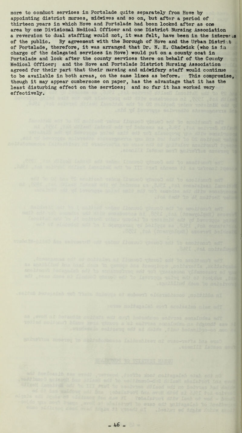 more to conduct services in Portslade quite separately from Hove by appointing district nurses, midwives and so on, but after a period of thirteen years in which Hove and Portslade had been looked after as one area by one Divisional Medical Officer and one District Nursing Association a reversion to dual staffing would not, it was felt, have been in the interer of the public. By agreement with the Borough of Hove and the Urban Distrlot of Portslade, therefore, it was arranged that Dr. N. E. Chadwick (who is in charge of the delegated services in Hove) would put on a county coat in Portslade and look after the county services there on behalf of the Counly Medical Officer; and the Hove and Portslade District Nursing Association agreed for their part that their nursing and midwifery staff would continue to be available in both areas, on the same lines as before. This compromise though it may appear cumbersome on paper, has the advantage that it has the least disturbing effect on the services; and so far it has worked very effectively.