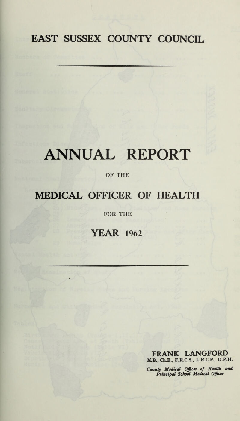 ANNUAL REPORT OF THE MEDICAL OFFICER OF HEALTH FOR THE YEAR 1962 FRANK LANGFORD M.B., Ch.B.. F.R.C.S., L.R.C.P.. D.P.H. County Medical Officer of Health and Principal School Medical Officer