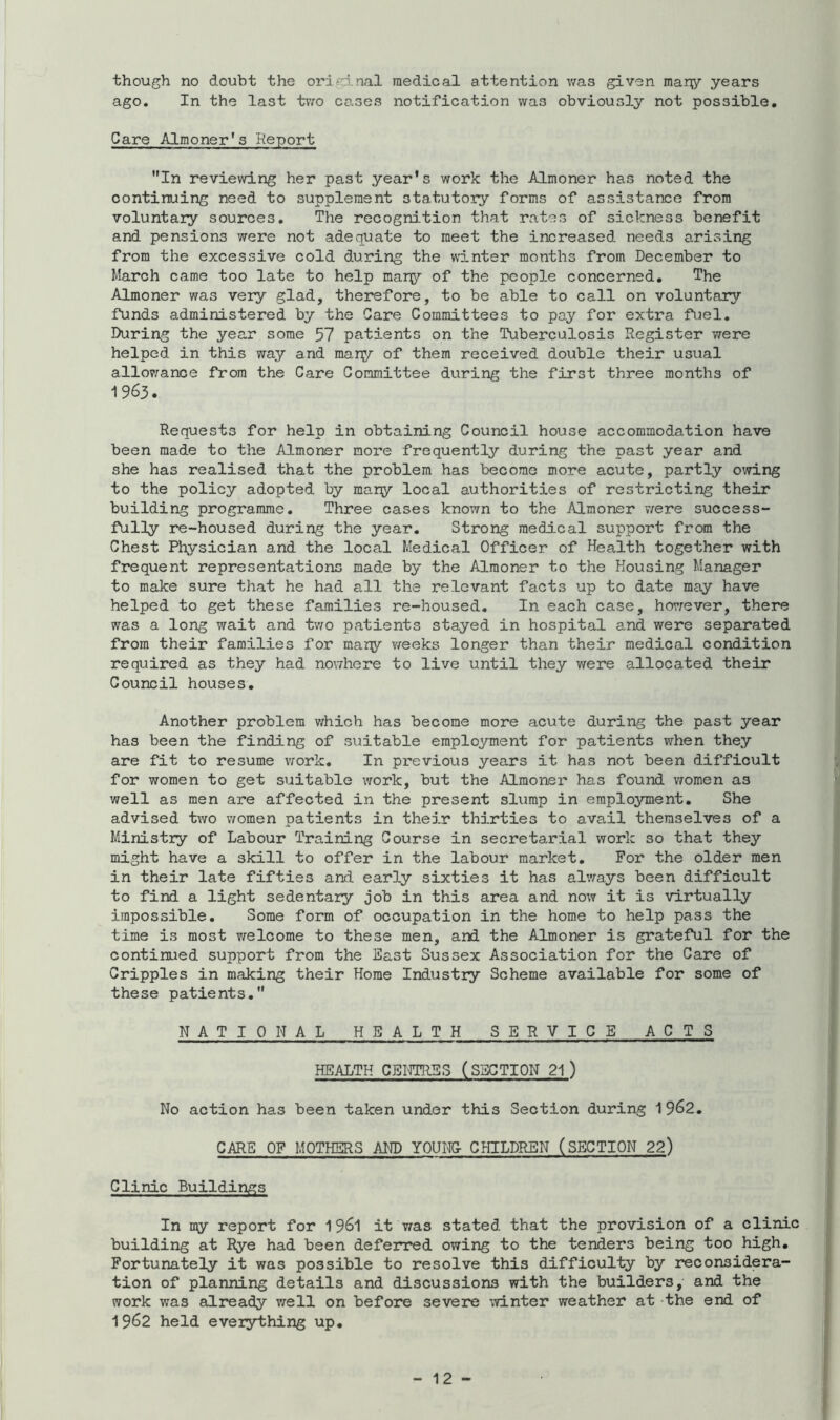 though no doubt the original medical attention v/as given mar^y years ago. In the last tT;'o cases notification was obviously not possible. Care Almoner's Report In reviewing her past year's work the Almoner has noted the continuing need to supplement statutory forms of assistance from voluntary sources. The recognition that rates of sickness benefit and pensions were not adequate to meet the increased needs arising from the excessive cold during the wdnter months from December to March came too late to help mary of the people concerned. The Almoner was very glad, therefore, to be able to call on voluntary funds administered by the Care Committees to pay for extra fuel. During the year some 57 patients on the Tuberculosis Register were helped in this way and maiy of them received double their usual allowance from the Care Committee during the first three months of 1963. Requests for help in obtaining Council house accommodation have been made to the Almoner more frequently during the past year and she has realised that the problem has become more acute, partly owing to the policy adopted by mary local authorities of restricting their building programme. Three cases known to the Almoner were success- fully re-housed during the year. Strong medical support from the Chest Physician and the local Medical Officer of Health together with frequent representations made by the Almoner to the Housing Manager to make sure that he had all the relevant facts up to date may have helped to get these families re-housed. In each case, horrever, there was a long wait and two patients stayed in hospital and were separated from their families for mary vreeks longer than their medical condition required as they had nowhere to live until they were allocated their Council houses. Another problem v;hich has become more acute during the past year has been the finding of suitable employment for patients when they are fit to resume vrork. In previous years it has not been difficult for women to get suitable work, but the Almoner has found vromen as well as men are affected in the present slump in employment. She advised two v/omen patients in their thirties to avail themselves of a Ministry of Labour Training Course in secretarial work so that they might have a skill to offer in the labour market. For the older men in their late fifties and early sixties it has always been difficult to find a light sedentary job in this area and now it is virtually impossible. Some form of occupation in the home to help pass the time is most welcome to these men, and the Almoner is grateful for the continued support from the East Sussex Association for the Care of Cripples in making their Horae Industry Scheme available for some of these patients, NATIONAL HEALTH SERVICE ACTS HEALTH CBIfTRES (SECTION 21 ) No action has been taken under this Section during 1 9^2, CARE OF MOTHERS AND YOUI^ CHILDREN (SECTION 22) Clinic Buildings In my report for 19^1 it v/as stated that the provision of a clinic building at Rye had been deferred owing to the tenders being too high. Fortunately it was possible to resolve this difficulty by reconsidera- tion of planning details and discussions with the builders, and the work was already v;ell on before severe winter weather at the end of 1962 held everything up.