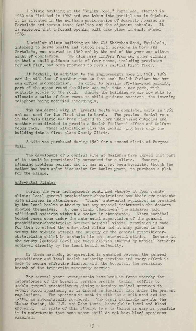 A clinic building at the Chalky Road, Portslade, started in 1960 was finished in 19^2 and was taken into partial use in October, It is situated in the northern prolongation of domestic housing in Portslade and serves these families and the adjacent schools. It is expected that a formal opening will take place in early summer 1963. A similar clinic building on the Old Shoreham Road, Portslade, intended to serve health and school health services in Hove and Portslade, was started in 1962 and by the end of the year was within sight of completion. The plan here differs from our other clinics in that a child guidance suite of four rooms, including provision for wet play, has been provided to form a partial first floor. At Bexliill, in addition to the improvements made in 196l , 1962 saw the addition of another room so that each Health Visitor has her own office accommodation. In order to pi'ovide off-the-road pai'king, part of the space round thedinic was made into a car park, with suitable access to the road. Inside the building we are now able to allocate a suite of four rooms to child guidance sessions, the incoming telephone being modified accordingly. The new dental v/ing at Hayv^ards Heath was completed early in 1962 and vras used for the first time in March, The previous dental room in the main clinic has been adapted to form undressing cubicles and another room divided to provide a Health Visitors* office and Welfare Foods room. These alterations plus the dental v;ing have made the building into a first class County Clinic. A site was purchased during 1962 for a second clinic at Burgess Hill. The developers of a central site at Hailsham have agreed that part of it should be provisionally earmarked for a clinic. However, planning problems persist and it has not yet been possible, though the matter has been under discussion for tv/elve years, to purchase a plot for the clinic. Ante-Natal Clinics During the year arrangements continued whereby at four county clinics local general practitioner-obstetricians saw their own patients with midwives in attendance, Basic ante-natal equipment is provided by the local health authority but any special instruments the doctors provide themselves. At one clinic (Newhaven) the raidwives hold additiona.1 sessions without a doctor in attendance, '//here hospital booked cases come under the ante-natal supervision of the general practitioner-obstetrician between hospital visits, provision is made for them to attend the ante-natal clinic and at many places in the county the midv/ife attends the surgery of the general practitioner- obstetrician whilst he conducts his own ante-natal clinic. Nowhere in the county (outside Hove) are there clinics staffed by medical officers employed directly by the local health authority. By these methods, co-operation is enhanced between the general practitioner and local health author!t3’- services and eveiy effort is made to secure effective liaison v/ith the hospital, the remaining branch of the tripartite maternity service. For several years arrangements have been in force whereby the laboratories of the hospital service provide ta.king outfits to enable general practitioners giving maternity medical services to submit blood specimens, as is indeed an implicit duty under the present regulations. The specimen is sent in v.dth the outfit used and the latter is automatically replaced. The tests available are for the Rhesus factor, the V/.R. and Kahn tests, ha-cmoglobin level and blood grouping. In spite of this attempt to make things as easy as possible it is unfortunate that some women still do not have blood specimens examined.