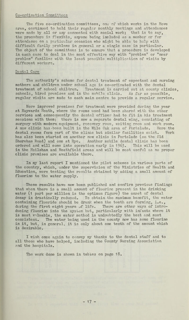 Co-ordination Coramittecs The five co-ordination committees, one of iThich works in the Hove area, continued to hold their regular monthly meetings and attendances were made by all or ary connected with social work; that is to say, the procedure is flexible, aryone being included as a member or for attendance on a particular occasion who might be able to help with difficult family problems in general or a single case in particular. The object of the committees is to'ensure that a procedure is developed in each case to deal in the most effective wty with problem” or near problem families with the least possible multiplication of visits by different workers. Dental Care The authority's scheme for dental treatment of expectant and nursing mothers and children under school age is co-ordinated with the dental treatment of school children. Treatment is carried out at county clinics, schools, hired premises and in the mobile clinic. As far as possible, regular visits are made to each main centre to provide a regular service. More improved premises for treatment were provided during the year at Hay^vards Heath, where the rooms used had been shared with the other services and consequently the dental officer had to fit in his treatment sessions with them; there is nov/ a separate dental wing, consisting of surgery with modern equipment, recovery room, v.-niting room and work room. A nev; clinic has-been built in the Mile Oak area of Portslade. Here the dental rooms form part of the clinic but similar facilities exist. Work has also been started on another new clinic in Portslade (on the Old Shoreham Road) and one at Rye. Another mobile dental clinic has been ordered and will come into operation early in 1963. This will be used in the Hailsham and Heathfield areas and will be most useful as no proper clinic premises are available there. In my last report I mentioned the pilot schemes in various parts of the country, which, under the supervision of the Ministries of Health and Education, were testing the results obtained by adding a small amount of fluorine to the water supply. These results have no?r been published and confirm previous findings that when there is a small amount of fluorine present in the drinlcing v/ater (1 part per million is the optimum figure) the onset of dental decay is drastically reduced. To obtain the maximum benefit, the water containing fluoride should be drunk when the teeth are forming, i.e,, during the first eight years uf life. There are other ways of intro- ducing fluorine into the system but, particularly with infants where it is most valuable, the water method is undoubtedly the best and most consistent. The water being used in the county now has some fluorine in it, but, in general, it is only about one tenth of the amount which is desii-able. I wish once again to convey ray thanlcs to the dental staff and to all those who have helped, including the County Nursing Association and the hospitals. The work done is shown in tables on page 18,