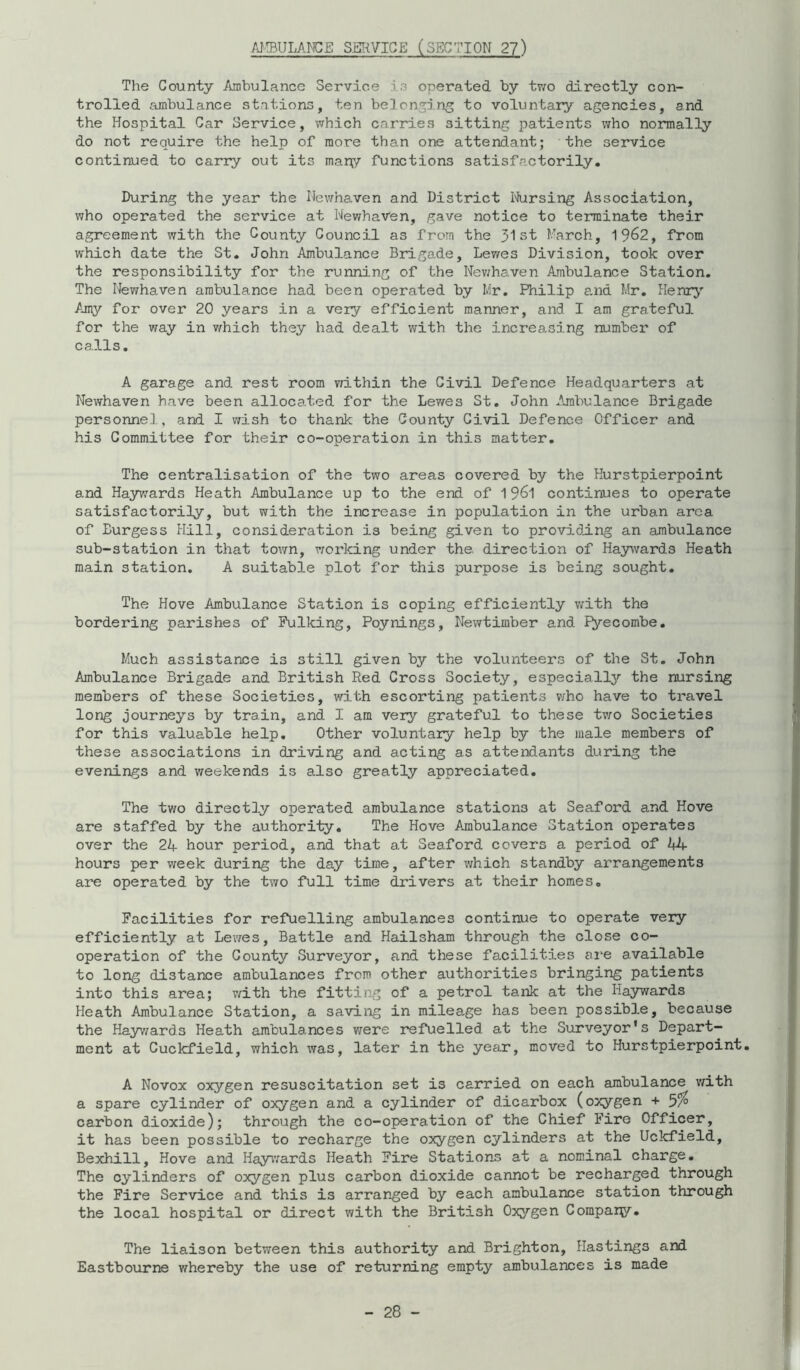 AJ!BULAMGE SERVICE (SECTION 2?) The County Ambulance Service i3 operated by tv^o directly con- trolled ambulance stations, ten belcnsin^ to voluntary agencies, and the Hospital Car Service, which carries sitting patients who normally do not require the help of more than one attendant; the service continued to carry out its many functions satisfa-ctorily. During the year the Hewhaven and District I'Jursing Association, who operated the service at NewhaVen, gave notice to terminate their agreement with the County Council as from the 31st Farch, 19^2, from which date the St» John Ambulance Brigade, Lewes Division, took over the responsibility for the running of the Nev;haven Ambulance Station. The Newhaven ambulance had been operated by Mr. Philip a.nd Mr. Plenrj’’ Amy for over 20 years in a very efficient manner, and I am grateful for the way in v/hich they had dealt with the increasing number of calls. A garage and rest room Tzithin the Civil Defence Headquarters at Newhaven have been allocated for the Lev/es St. John Ambulance Brigade personnel, and I wish to thank the County Civil Defence Officer and his Committee for their co-operation in this matter. The centralisation of the two areas covered by the Hurstpierpoint and Haywards Heath Ambulance up to the end of 19^1 continues to operate satisfactorily, but with the increase in population in the urban area of Burgess Hill, consideration is being given to providing an ambulance sub-station in that town, working under the, direction of Haywards Heath main station. A suitable plot for this purpose is being sought. The Hove Ambulance Station is coping efficiently with the bordering parishes of Pulking, Poynings, Newtimber and Pyecombe. Much assistance is still given by the volunteers of the St. John Ambulance Brigade and British Red Cross Society, especiall3'' the nursing members of these Societies, with escorting patients v/ho have to travel long journeys by train, and I am very grateful to these tvro Societies for this valuable help. Other voluntary help by the male members of these associations in driving and acting as attendants during the evenings and weekends is also greatly appreciated. The tv/o directly operated ambulance stations at Seaford and Hove are staffed by the authority. The Hove Ambulance Station operates over the 21+ hour period, and that at Seaford covers a period of kU hours per week during the day time, after which standby arrangements aire operated by the two full time drivers at their homes. Facilities for refuelling ambulances continue to operate very efficiently at Levres, Battle and Hailsham through the close co- operation of the County Surveyor, and these facilities ai'e available to long distance ambulances from other authorities bringing patients into this area; v/ith the fitting of a petrol tank at the Haywards Heath Ambulance Station, a saving in mileage has been possible, because the Hayv/ards Heath ambulances were refuelled at the Siarveyor's Depart- ment at Cuckfield, which was, later in the year, moved to Hurstpierpoint. A Novox oxygen resuscitation set is carried on each ambulance v^ith a spare cylinder of oxygen and a cylinder of dicarbox (oxygen + 3% carbon dioxide); through the co-operation of the Chief Fire Officer, it has been possible to recharge the oxygen cylinders at the Uckfield, Bexhill, Hove and Hay^vards Heath Fire Stations at a nominal charge. The cylinders of oxygen plus carbon dioxide cannot be recharged through the Fire Service and this is arranged by each ambulance station through the local hospital or direct with the British Oxygen Company. The liaison between this authority and Brighton, Hastings and Eastbourne whereby the use of returning empty ambulances is made