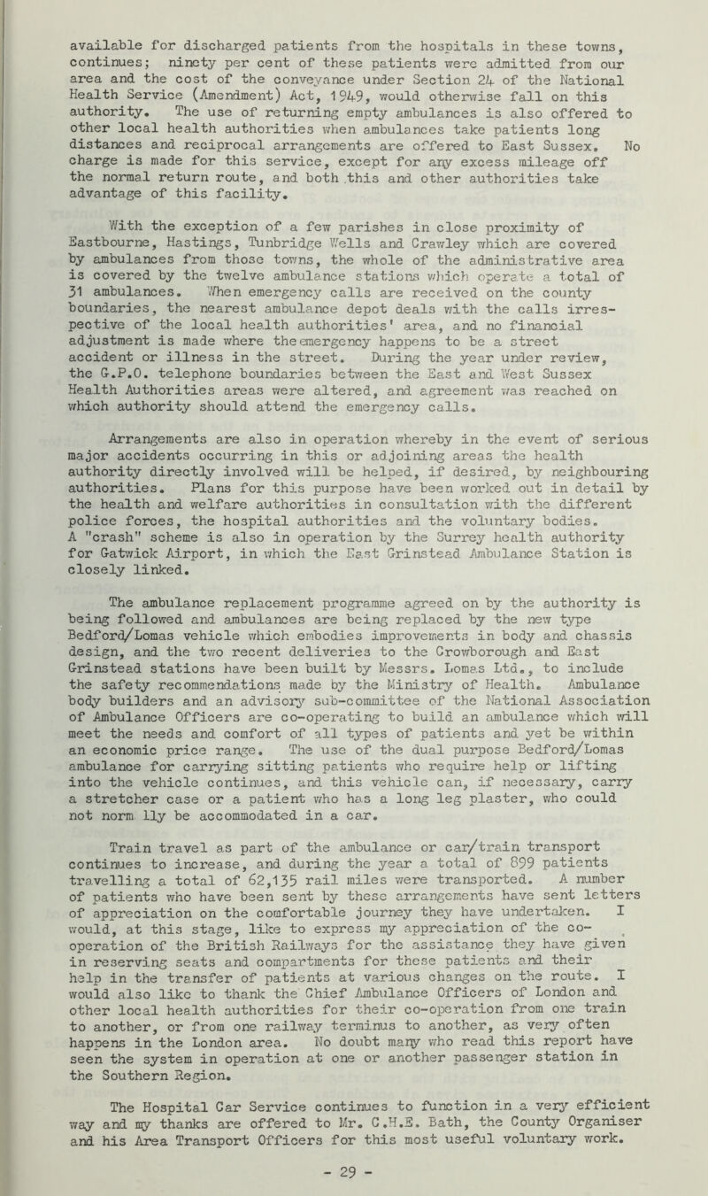 available for discharged patients from the hospitals in these towns, continues; ninety per cent of these patients were admitted from oxir area and the cost of the conveyance under Section 2K of the National Health Service (Amendment) Act, 1949, would other\7ise fall on this authority. The use of returning empty ambulances is also offered to other local health authorities v;hen ambulances take patients long distances and reciprocal arrangements are offered to East Sussex, No charge is made for this service, except for ar^y excess mileage off the normal return route, and both .this and other authorities take advantage of this facility. V/ith the exception of a few parishes in close proximity of Eastbourne, Hastings, Tunbridge Wells and Crav^ley which are covered by ambulances from those tovms, the whole of the administrative area is covered by the twelve ambulance stations v/liich operate a total of 31 ambulances, V/hen emergency calls are received on the county boundaries, the nearest ambulance depot deals v/ith the calls irres- pective of the local health authorities* area, and no financial adjustment is made v/here the emergency happens to be a street accident or illness in the street. During the year under review, the G-.P.O. telephone boundaries between the East and West Sussex Health Authorities areas were altered, and agreement v/as reached on which authority should attend the emergency calls. Arrangements are also in operation whereby in the event of serious major accidents occurring in this or adjoining areas the health authority directly involved will be helped, if desired, by neighbouring authorities. Plans for this purpose have been worked out in detail by the health and welfare authorities in consultation with the different police forces, the hospital authorities and the voluntary bodies. A crash scheme is also in operation by the Surrey health authority for G-atv/ick Airport, in which the East G-rinstead Ambulance Station is closely linked. The ambulance replacement programme agreed on by the authority is being followed and ambulances are being replaced by the new type Bedford/Lomas vehicle which embodies improvements in body and chassis design, and the two recent deliveries to the Crowborough and East G-idnstead stations have been built by Messrs, Lomas Ltd,, to include the safety recommendations made by the Ministry of Health. Ambulance body builders and an advisory sub-committee of the National Association of Ambulance Officers are co-operating to build an ambulance v;hich will meet the needs and comfort of all types of patients and yet be within an economic price range. The use of the dual purpose Bedford/Lomas ambulance for cariying sitting patients who require help or lifting into the vehicle continues, and this vehicle can, if necessary, carry a stretcher case or a patient v/ho has a long leg plaster, who could not norm lly be accommodated in a car. Train travel as part of the ambulance or car/train transport continues to increase, and during the year a total of 899 patients travelling a total of 62,135 rail miles were transported. A number of patients who have been sent by these arrangements have sent letters of appreciation on the comfortable journey they have undertaken. I would, at this stage, like to express my appreciation of the co- operation of the British Railv/ays for the assistance they have given in reserving seats and compartments for these patients and their help in the tr8.nsfer of patients at various changes on the routs. I would also like to thanlc the Chief Ambulance Officers of London and other local health authorities for their co-operation from one train to another, or from one railway terminus to another, as very often happens in the London area. No doubt many vvho read this report have seen the system in operation at one or another passenger station in the Southern Region, The Hospital Car Service continues to function in a very efficient way and ny thanks are offered to Mr, C.H.E. Bath, the County Organiser and his Area Transport Officers for this most useful voluntary work.