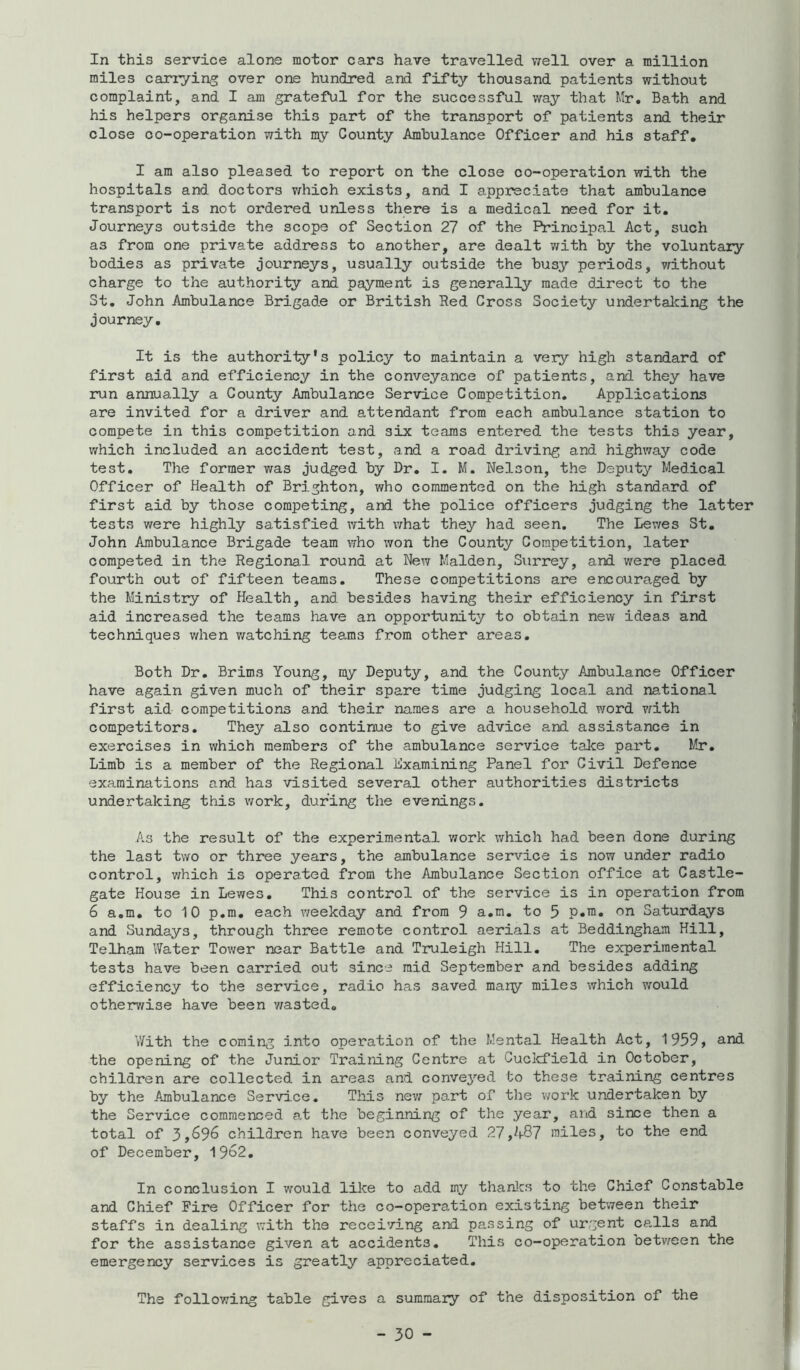 In this service alone motor cars have travelled v/ell over a million miles carrying over one hundred and fifty thousand patients without complaint, and I am grateful for the successful way that Mr, Bath and his helpers organise this part of the transport of patients and their close co-operation with my County Ambulance Officer and his staff. I am also pleased to report on the close co-operation with the hospitals and doctors which exists, and I appreciate that ambulance transport is not ordered unless there is a medical need for it. Journeys outside the scops of Section 27 of the Principal Act, such as from one private address to another, are dealt with by the voluntary bodies as private journeys, usually outside the busy periods, without charge to the authority and payment is generally made direct to the St, John Ambulance Brigad.e or British Red Cross Society undertalcing the journey. It is the authority's policy to maintain a veiy high standard of first aid and efficiency in the conveyance of patients, and they have run annually a County Ambulance Service Competition, Applications are invited for a driver and attendant from each ambulance station to compete in this competition and six teams entered the tests this year, which included an accident test, and a road driving and highway code test. The former was judged by Dr, I. M. Nelson, the Deputy Medical Officer of Health of Brighton, who commented on the high standard of first aid by those competing, and the police officers judging the latter tests were highly satisfied with what they had seen. The Lev/es St. John Ambulance Brigade team who won the County Competition, later competed in the Regional round at New Malden, Surrey, and were placed fourth out of fifteen teams. These competitions are encouraged by the Ministry of Health, and besides having their efficiency in first aid increased the teams have an opportunity to obtain new ideas and techniques when watching teams from other areas. Both Dr, Brims Young, my Deputy, and the County Ambulance Officer have again given much of their spare time judging local and na.tional first aid competitions and their names are a household word vrith competitors. They also continue to give advice and assistance in exercises in which members of the ambulance service take part. Mr, Limb is a member of the Regional Examining Panel for Civil Defence examinations and has visited several other authorities districts undertaking this work, during the evenings. As the result of the experimental work which had been done during the last two or three years, the ambulance service is now under radio control, v;hich is operated from the Ambulance Section office at Castle- gate House in Lewes, This control of the service is in operation from 6 a,m, to 10 p.m. each v/eekday and from 9 a.m. to 5 p.m. on Saturdays and Sundays, through three remote control aerials at Beddingham Hill, Telham Water Tower near Battle and Truleigh Hill, The experimental tests have been carried out since mid September and besides adding efficiency to the service, radio has saved many miles which would otherv/ise have been v^asted, V/ith the coming into operation of the Mental Health Act, 1959, and the opening of the Junior Training Centre at Cuclcfield in October, children are collected in areas and convej’'ed to these training centres by the Ambulance Service. Tliis nev/ part of the v/ork undertaken by the Service commenced a,t the beginning of the year, and since then a total of 3,^96 children have been conveyed 27,A87 miles, to the end of December, 19^2, In conclusion I would like to add my thanlcs to the Chief Constable and Chief Fire Officer for the co-operation existing between their staffs in dealing with the recei’/ing and passing of urgent calls and for the assistance given at accidents. This co-operation betv^een the emergency services is greatly appreciated. The following table gives a summary of the disposition of the