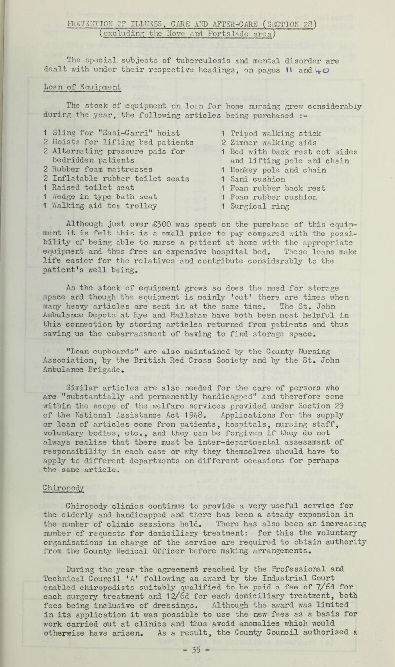 nKv/DrrrioN op iLLTi,i;s3, g/lre: akd afts^-cars (section 28) (cxcludinr: the Hove anri Portslade area) The special subjects of tuberculosis and mental disorder are dealt with under their respective headings, on pages H and Loan of Equipment The stock of equipment on loan for home nursing grevf considerably during the year, the follov^ing articles being purchased 1 Sling for Sasi-Carri” hoist 2 Ploists for lifting bed patients 2 Alternating pressure pads for bedridden patients 2 Rubber foam mattresses 2 Inflatable rubber toilet seats 1 Raised toilet seat 1 \Yedge in type bath seat 1 V/alking aid tea trolley 1 Tripod walking stick 2 Zimmer vralking aids 1 Bed with back rest cot sides and lifting pole and chain 1 Monkey pole and chain 1 Sani cushion 1 Foam rubber back rest 1 Foam rubber cushion 1 Surgical ring Although just over -£300 was spent on the purchase of this equip- ment it is felt this is a small price to pay compared with the possi- bility of being able to nurse a patient at home with the appropriate equipment and thus free an expensive hospital bed. These loans make life easier for the relatives and contribute considerably to the patient's well being. As the stock of equipment grows so does the need for storage space and though the equipment is mainly 'out' there are times v/hen many heavy articles are sent in at the same time. The St. John Ambulance Depots at pLye and Hailsham have both been most helpful in this connection by storing articles returned from patients and thus saving us the embarr’assment of having to find storage space, Loan cupboards are also maintained by the County Nursing Association, by the British Red Cross Society and by the St. John Ambulance Brigade, Similar -articles are also needed for the care of persons who are substantially and permanently handicapped and therefore come within the scope of the welfare services provided under Section 29 of the National Assistance Act 1948. Applications for the supply or loan of articles come from patients, hospitals, nursing staff, voluntary bodies, etc., and they can be forgiven if they do not always realise that there must be inter-departmental assessment of responsibility in each case or vrhy they themselves should have to apply to different departments on different occasions for perhaps the same article. Chiropody Chiropody clinics continue to provide a very useful service for the elderly and handicapped and there has been a steady expansion in the number of clinic sessions held. There has also been an increasing number of requests for domiciliary treatment: for this the voluntary organisations in charge of the service are required to obtain authority from the County Medical Officer before making arrangements. During the year the agreement reached by the Professional and Technical Council 'A' following an av/ard by the Industrial Court enabled chiropodists suitably qualified to be paid a fee of 7/^d for each surgery treatment and 1^6d for each domiciliary treatment, both fees being inclusive of dressings. Although the award iras limited in its application it v;as possible to use the nev/ fees as a basis for work carried out at clinics a-nd thus avoid anomalies which would otherwise have arisen. As a result, the County Council authorised a
