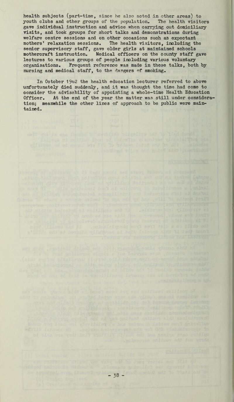 health subjects (part-time, since he also acted in other areas) to youth clubs and other groups of the population. The health visitors gave individual instruction and advice when carrying out domiciliary visits, and took groups for short talks and demonstrations during welfare centre sessions and on other occasions such as expectant mothers' relaxation sessions. The health visitors, including the senior supervisory staff, gave older girls at maintained schools mothercraft instruction. Medical officers on the county staff gave lectures to various groups of people including various voluntary organisations. Frequent reference was made in these talks, both by nursing and medical staff, to the dangers of smoking. In October ^^C)2 the health education lecturer referred to above unfortunately died suddenly, and it was thought the time had come to consider the advisability of appointing a whole-time Health Education Officer. At the end of the year the matter was still under considera- tion; meanwhile the other lines of approach to be public were main- tained.