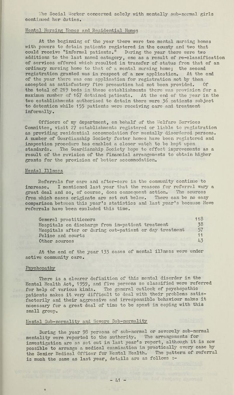 The Social vVorker concerned solely v/ith mentally sub-normal girls continued her duties. Mental Nursin.g Homes and Residential Homes At the beginning of the year there were two mental ULursing homes v;ith pov/ers to detain patients registered in the county and two that could receive informal patients. During the year there were two additions to the last named category, one as a result of re-classification of services offered which resulted in transfer of status from that of an ordinary nursing home to that of a mental nursing home; the second registration granted vfas in respect of a new application. At the end of the year there vfas one application for registration not by then accepted as satisfactory fire precaution had not been provided. Of the total of 219 beds in these establishments there wa,s provision for a maximum number of 167 detained patients. At the end of the year in the two establishments authorised to detain there were 3^ patients subject to detention v/hile 155 patients were receiving care and treatment informally. Officers of my department, on behalf of the V/elfare Services Committee, visit 27 establishments registered or liable to registration as provicij.ng residential accommodation for mentally disordered persons. A number of Cuardianship Society foster homes have been registered and inspection procedure has enabled a closer v/atch to be kept upon standards. The Cuardianship Society hope to effect improvements as a result of the revision of the financial arrangements to obtain higher grants for the provision of better accommodation. Mental Illness Referrals for care and after-care in the community continue to increase. I mentioned last year that the reasons for referral vary a great deal and so, of course, does consequent action. The sources from which cases originate are set out below. There can be no easy comparison betvreen this year's statistics and last year's because Hove referrals have been excluded this time. General practitioners 1l8 Hospitals on discharge from in-patient treatment 38 Hospitals after or during out-patient or day treatment 57 Police and courts 11 Other sources 43 At the end of the year 133 cases of mental illness v;ere under active community care. Psychopathy There is a clearer definition of this mental disorder in the Mental Health Act, 1959, and five persons so classified were referred for help of various kinds. The geners.l outlook of psychopathic patients makes it veiy difficult to deal with their problems satis- factorily and their aggressive and irresponsible behaviour makes at necessary for a great deal of time to be spent in coping with this small group. Mental Sub-normality and Severe Sub-normality During the year 98 persons of sub-normal or severely sub-normal mentality were reported to the authority. The arrangements for investigation are as set out in last year's report, although it is now possible to arrange a medico.! examination in practically eveiy case by the Senior Medical Officer for Mental Health. The pattern of referral is much the same as last year, details are as follows :-