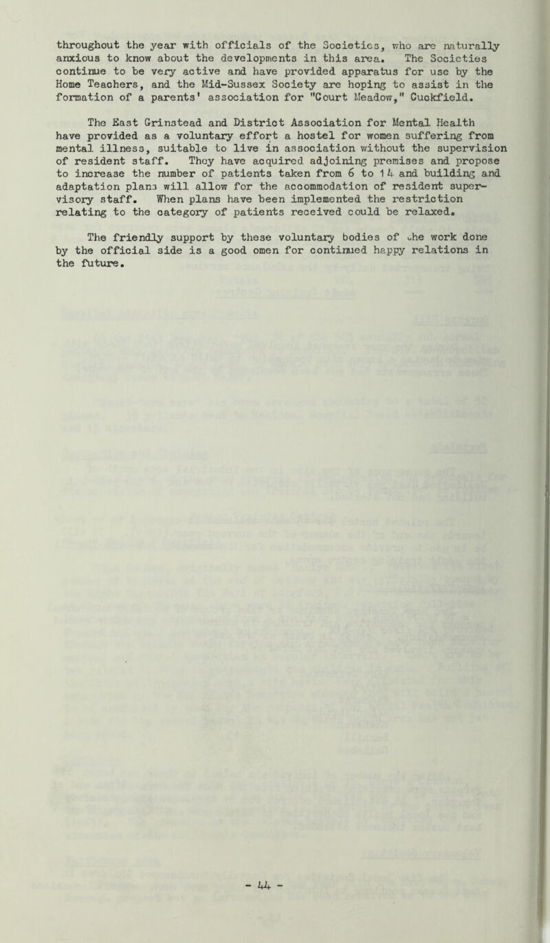 throughout the year with officials of the Societies, who are aaturally anxious to know about the developments in this area. The Societies continue to be vexy active and have provided apparatus for use by the Home Teachers, and the Mid-Sussex Society are hoping to assist in the formation of a parents' association for Court Meadow, Cuckfield. The Hast Grinstead and District Association for Mental Health have provided as a voluntary effort a hostel for women suffering from mental illness, suitable to live in association v/ithout the supervision of resident staff. They have acquired adjoining premises and propose to increase the number of patients taken from 6 to 1 A and building and adaptation plans will allow for the accommodation of resident super- visory staff. When plans have been implemented the restriction relating to the category of patients received could be relaxed. The friendly support by these voluntary bodies of ohe work done by the official side is a good omen for continued happy relations in the future.