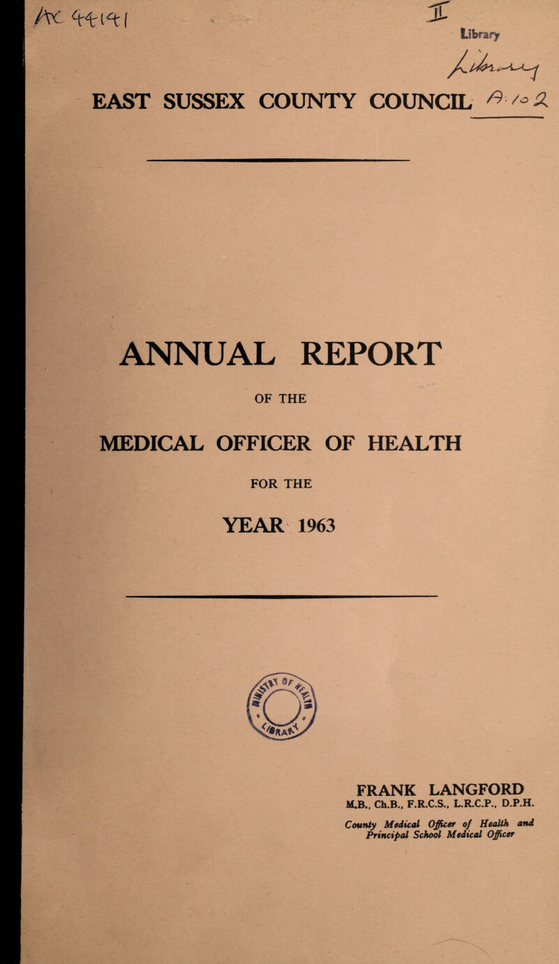 Axi u Library EAST SUSSEX COUNTY COUNCIL ^ ANNUAL REPORT OF THE MEDICAL OFFICER OF HEALTH FOR THE YEAR 1963 FRANK LANGFORD M,B., Ch.B.. F.R.C.S., L.R.C.P., D.P.H. County Medical Officer of Health and Principal School Medical Officer