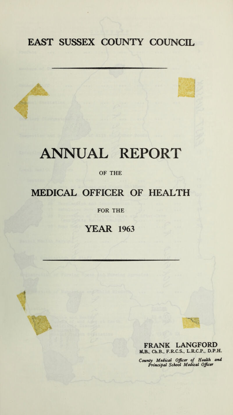 EAST SUSSEX COUNTY COUNCIL ^ 'iV T ' >llfc ANNUAL REPORT OF THE MEDICAL OFFICER OF HEALTH FOR THE YEAR 1963 1 FRANK LANGFORD M.B.. Ch.B.. F.R.C.S.. L.R.C.P., D.P.H. County Medical Officer of Health and Principal School Medical Officer