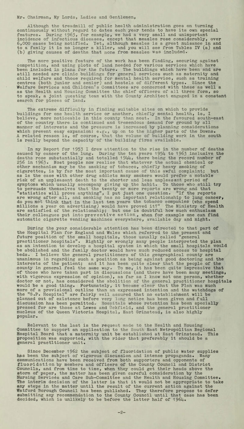 Mr. Chairman, My Lords, Ladies and Gentlemen, Although the treadmill of public health administration goes on turning continuously without regard to dates each year tends to have its own special features. During 1963> for example, we had a very small and unimportant incidence of infectious diseases, except that measles rose considerably, over 6,000 cases being notified. Yet, although measles is a great nuisance in and to a family it is no longer a killer, and you will see from Tables IV (a) and (b) giving causes of deaths that none from measles was included. The more positive feature of the work has been finding, securing against competition, and using plots of land needed for various services which have been included in plans for the future. The buildings which have been and are still needed are clinic buildings for general services such as maternity and child welfare and those required for mental health service, such as training centres (both junior and senior) and hostels of different types. Since the Welfare Services and Children’s Committees are concerned with these as v/ell a as the Health and Housing Committee the chief officers of all three form, so to speak, a joint questing team with the County Architect engaged in a constant search for pieces of land. The extreme difficulty in finding suitable sites on which to provide buildings for one health service or another, chiefly mental health, is, I believe, more noticeable in this county than most. In the favoured south-east of the country there is continued and tremendous demand for ground by all manner of interests and the pressure is increased by planning considerations which prevent easy expansion; e.g., up on to the higher parts of the Downs. A related reason is, of course, that the volume of building work in the south is really beyond the capacity of the building firms available. In my Report for 1953 I drew attention to the rise in the number of deaths caused by cancer of the lung. During the ten years 1954 to 1963 inclusive the deaths rose substantially and totalled 1944, there being the record number of 256 in 1963. Most people now realise that whatever the actual chemical or other mechanism may be the smoking of tobacco, chiefly heavy smoking of cigarettes, is by far the most important cause of this awful complaint; but as is the case with other drug addicts many smokers would prefer a notable risk of an unpleasant death to the shorter and less unpleasant period of symptoms which usually accompany giving up the habit. To those who still try to persuade themselves that the twenty or more reports are wrong and that statistics will prove anything, I put just one question. If the reports are wrong after all, and smoking has no important relationship to lung cancer, do you not think that in the last ten years the tobacco companies (who spend millions a year on advertising) would have proved it? The Ministry of Health are satisfied of the relationship; but one is doubtful how much enthusiasm their colleagues put into preventive action, when for example one can find automatic cigarette vending machines everywhere, available day and night. During the year considerable attention has been directed to that part of the Hospital Plan for England and Wales which referred to the present and future position of the small hospitals, those usually called general practitioner hospitals. Rightly or wrongly many people Interpreted the plan as an intention to develop a hospital system in which the small hospitals would be abolished and the family doctor would have much reduced access to hospital beds. I believe the general practitioners of this geographical county are unanimous in regarding such a position as being against good doctoring and the interests of the patient; and it has been quite clear that the people of the county in general feel the same way. To me, it has been quite impressive that of those who have taken part in discussions (and there have been many meetings, with vigorous expression of opinion), as far as I know not one person, whether doctor or not, has considered the abolition of the general practitioner hospitals would be a good thing. Fortunately, it became clear that the Plan was much more of a provisional outline than an expressed intention and the watchdogs of the G.P. Hospital are fairly well assured that no establishment will be planned out of existence before very long notice has been given and full discussion has been permitted. Hospitals whose retention has been specially pressed for are those at Lewes and Uckfield, and the general practitioner nucleus of the Queen Victoria Hospital, East Grinstead, is also highly popular. Relevant to the last is the request made to the Health and Housing Committee to support an application to the South East Metropolitan Regional Hospital Board that a maternity unit be established at East Grinstead. This proposition was supported, with the rider that preferably it should be a general practitioner unit. Since December 1962 the subject of fluoridation of public water supplies has been the subject of vigorous discussion and intense propaganda. Many communications have been received from both supporters and opponents of fluoridation by members and officers of the County Council and District Councils, and from time to time, when they could get their heads above the storm of paper, the matter has been given careful consideration by the Nursing Services and Care Sub-Committee and the Health and Housing Committee. The interim decision of the latter is that it would not be appropriate to take any steps in the matter until the result of the current action against the Watford Borough Council has been published. They therefore propose to defer submitting any recommendation to the Cotinty Council until that case has been decided, which is unlikely to be before the latter half of 1964. -2-