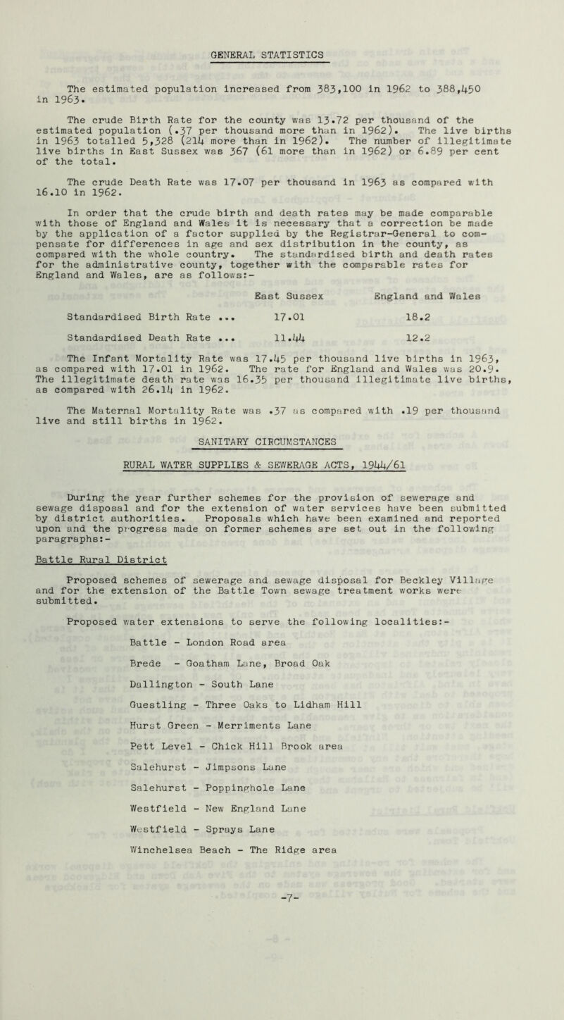 GENERAL STATISTICS The estimated population increased from 383»100 in 1962 to 388,450 in 1963. The crude Birth Rate for the county was 13*72 per thousand of the estimated population (.37 per thousand more than in 1962). The live births in 1963 totalled 5»328 (214 more than in 1962). The number of illegitimate live births in East Sussex was 367 (6l more than in 1962) or 6.89 per cent of the total. The crude Death Rate was 17.07 per thousand in I963 as compared with 16.10 in 1962. In order that the crude birth and death rates may be made comparable with those of England and Wales it is necessary that a correction be made by the application of a factor supplied by the Registrar-General to com- pensate for differences in age and sex distribution in the county, as compared with the whole country. The standardised birth and death rates for the administrative county, together with the comparable rates for England and Wales, are as follows:- East Sussex England and Wales Standardised Birth Rate ... 17*01 18.2 Standardised Death Rate ... 11.44 12.2 The Infant Mortality Rate was 17.45 per thousand live births in 1963» as compared with 17.01 in 1962. The rate for England and Wales was 20.9. The Illegitimate death rate was 16.35 per thousand illegitimate live births, as compared with 26.14 in 1962. The Maternal Mortality Rate was .37 as compared with .19 per thousand live and still births in 1962. SANITARY CIRCUMSTANCES RURAL WATER SUPPLIES & SEWERAGE ACTS, 1944/61 During the year further schemes for the provision of sewerage and sewage disposal and for the extension of water services have been submitted by district authorities. Proposals which have been examined and reported upon and the progress made on former schemes are set out in the following paragraphs;- Battle Rural District Proposed schemes of sewerage and sewage disposal for Beckley Village and for the extension of the Battle Town sewage treatment works were submitted. Proposed water extensions to serve the following locallties:- Battle - London Road area Brede - Goatham Lane, Broad Oak Dallington - South Lane Guestling - Three Oaks to Lidham Hill Hurst Green - Merriments Lane Pett Level - Chick Hill Brook area Salehurst - Jimpsons Lane Salehurst - Poppinghole Lane Westfield - New England Lane Westfield - Sprays Lane Winchelsea Beach - The Ridge area -7-