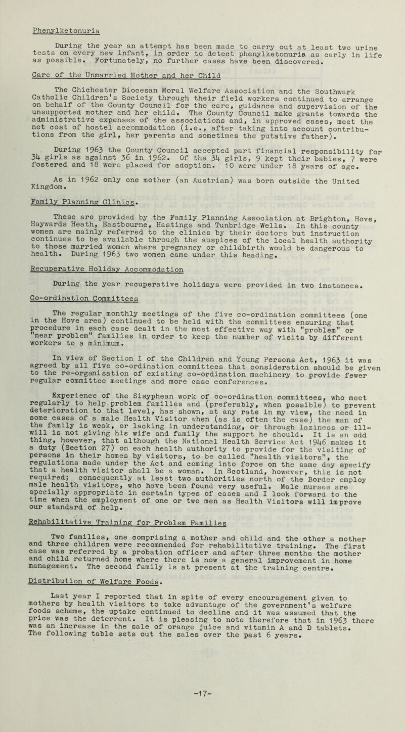Phenylketonuria During the year an attempt has been made to carry out at least two urine tests on every new infant, in order to detect phenylketonuria as early in life as possible. Fortunately, no further cases have been discovered. Care of the Unmarried Mother and her Child The Chichester Diocesan Moral Welfare Association and the Southwark Catholic Children’s Society through their field workers continued to arrange on behalf of the County Council for the care, guidance and supervision of the unsupported mother and her child. The County Council make grants towards the administrative expenses of the associations and, in approved cases, meet the net cost of hostel accommodation (i.e., after taking into account contribu- tions from the girl, her parents and sometimes the putative father). During 1963 the County Council accepted part financial responsibility for 3k girls as against 36 in 1962. Of the 34 girls, 9 kept their babies, 7 were fostered and 18 were placed for adoption. 10 were under 18 years of age. As in 1962 only one mother (an Austrian) was born outside the United Kingdom. Family Planning Clinics. These are provided by the Family Planning Association at Brighton, Hove, Haywards Heath, Eastbourne, Hastings and Tunbridge Wells. In this county women are mainly referred to the clinics by their doctors but Instruction continues to be available through the auspices of the local health authority to those married women where pregnancy or childbirth would be dangerous to health. During 1963 two women came under this heading. Recuperative Holiday Accommodation During the year recuperative holidays were provided in two instances. Co-ordination Committees The regular monthly meetings of the five co-ordination committees (one in the Hove area) continued to be held with the committees ensuring that procedure in each case dealt In the most effective way with problem or near problem families in order to keep the number of visits by different workers to a minimum. In view of Section I of the Children and Young Persons Act, 1963 it was agreed by all five co-ordination committees that consideration should be given to the re-organisation of existing co-ordination machinery to provide fewer regular committee meetings and more case conferences. Experience of the Sisyphean work of co-ordination committees, who meet regularly to help,problem families and (preferably, when possible) to prevent deterioration to that level, has shown, at any rate in my view, the need in some cases of a male Health Visitor when (as is often the case) the man of the family is weak, or lacking in understanding, or through laziness or ill- will is not giving his wife and family the support he should. It is an odd thing, however, that although the National Health Service Act 1946 makes it a duty (Section 27) on each health authority to provide for the visiting of persons in their homes by visitors, to be called health visitors, the’ regulations made under the Act and coming into force on the same day specify that a health visitor shall be a woman. In Scotland, however, this is not required; consequently at least two authorities north of the Border employ male health visitors, who have been found very useful. Male nui'ses are specially appropriate in certain types of cases and I look forward to the time when the employment of one or two men as Health Visitors will Improve our standard of help. Rehabilitative Training for Problem Families Two families, one comprising a mother and child and the other a mother and three children were recommended for rehabilitative training. The first case was referred by a probation officer and after three months the mother and child returned home where there is now a general improvement in home management. The second family is at present at the training centre. Distribution of Welfare Foods. Last year I reported that in spite of every encouragement given to mothers by health visitors to take advantage of the government’s welfare foods scheme, the uptake continued to decline and it was assumed that the price was the deterrent. It is pleasing to note therefore that in 1963 there was an Increase in the sale of orange Juice and vitamin A and D tablets. The following table sets out the sales over the past 6 years. -17-