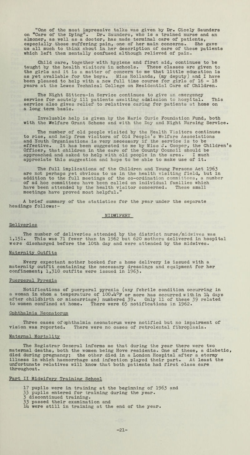 One of the most impressive talks was given by Dr. Cicely Saunders on Care of the Dying. Dr. Saunders, who is a trained nurse and an almoner, as well as a doctor, has made terminal care of patients, especially those suffering pain, one of her main concerns. She gave us all much to think about in her description of care of these patients which left them mentally confused although relieved of pain. Child care, together with hygiene and first aid, continues to be taught by the health visitors in schools. These classes are given to the girls and it is a matter of concern to me that little education is as yet available for the boys. Miss Hollands, (my deputy) and I have been pleased to help with a new full time course for girls of 16 - 18 years at the Lewes Technical College on Residential Care of Children. The Night Sltters-in Service continues to give an emergency service for acutely ill patients awaiting admission to hospital. This service also gives relief to relatives caring for patients at home on a long term basis. Invaluable help is given by the Marie Curie Foundation Fund, both with the Welfare Grant Scheme and with the Day and Night Nursing Service. The niimber of old people visited by the Health Visitors continues to rise, and help from visitors of Old People's Welfare Associations and Youth Organisations is very necessary if the service is to be effective. It has been suggested to me by Miss J. Cooper, the Children's Officer, that children in the care of the County Council should be approached and asked to help with old people in the area. I much appreciate this suggestion and hope to be able to make use of it. The full implications of the Children and Young Persons Act 1963 are not perhaps yet obvious to us in the health visiting field, but in addition to the full meetings of the co-ordination committees, a n-umber of ad hoc committees have been called on individual families which have been attended by the health visitor concerned. These small meetings have proved most helpful. A brief summary of the statistics for the year under the separate headings follows:- MIMIPERY Deliveries The number of deliveries attended by the district nurse/midwives was 1,151. This was 71 fewer than in 1962 but 620 mothers delivered in hospital were discharged before the 10th day and were attended by the midwives. Maternity Outfits Every expectant mother booked for a home delivery is Issued with a maternity outfit containing the necessary dressings and equipment for her confinement> 1,310 outfits were issued in 1963. Puerperal Pyrexia Notifications of puerperal pyrexia (any febrile condition occurring in a woman in whom a temperature of lOO.l+^p or more has occurred within 14 days after childbirth or miscarriage) numbered 39. Only 11 of these 39 related to women confined at home. There were 65 notifications in 1962. Ophthalmia Neonatorum Three cases of ophthalmia neonatorum were notified but no impairment of vision was reported. There were no cases of retrolental fibroplasia. Maternal Mortality The Registrar General informs me that during the year there were two maternal deaths, both the women being Hove residents. One of these, a diabetic, died during pregnancy; the other died in a London Hospital after a stormy Illness in which haemorrhage and Infection played their part. At least the unfortunate relatives will know that both patients had first class care throughout. Part II Midwifery Training School 17 pupils were in training at the beginning of 1963 and 53 pupils entered for training during the year. 3 discontinued training. 33 passed their examination and 14 were still in training at the end of the year. -21-