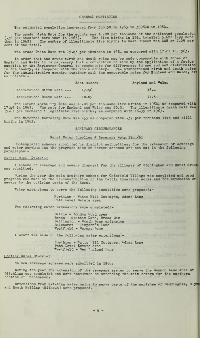GENERAL STATISTICS The estimated population Increased from 388I4.50 in 1963 to 399640 in 196U0 The crude Birth Rate for the county was 14»08 per thousand of the estimated population (•36 per thousand more than in 1963)• The live births in 1964 totalled 5»627 (299 more than in 1963) The number of illegitimate live births In East Sussex was 408 or 7a25 per gent of the total. The crude Death Rate was 15«23 per thousand In 1964 as compared with 17*07 in 1963* In order that the crude birth and death rates may be made comparable with those of England and Wales it is necessary that a correction be made by the application of a factor supplied by the Registrar-General to compensate for differences in age and sex distribution in the county, as compared with the whole country. The standardised birth and death rates for the administrative county, together with the comparable rates for England and Wales, are as followss- East Sussex England and Wales Standardised Birth Rate ... 17*46 18.4 Standardised Death Rate ... 10.05 11.3 The Infant Mortality Rate was 14.04 per thousand live births in 1964» as compared with 17.45 in 1963. The rate for England and Wales was 20.0. The Illegitimate death rate was^ 19.61 per thousand illegitimate live births, as compared with 16.35 in 1963* The Maternal Mortality Rate was .53 as compared with .37 per thousand live and still births in 1962. SANITARY CIRCUMSTANCES Rural Water Supplies & Sewerage Acta.1944/61 Contemplated schemes submitted by district authoritleB, for the extension of sewerage and water services and the progress made on former schemes are set out in the following paragraphs:- Battle Rural District A scheme of sewerage and sewage disposal for the villages of Etchingham and Hurst Oj?een was submitted. During the year the main drainage scheme for Catsfleld Village was completed and good progress was made on the re-construction of the Battle treatment works and the extension of sewers to the outlying parts of the town. Water extensions to serve the following localities were proposed:- Northiam - Watts Hill Cottages, Adams Lane Pett Level Estate area The following water extensions were completed:- Battle - London Road area Brede - Goatham Lane, Broad Oak Dallington - South Lane extension Salehurst - Jimpson's Lane Westfield - Sprays Lane A start was made on the following water extensions:- Northiam - Watts Hill Cottages, Adams Lane Pett Level Estate area Westfield - New England Lane Challev Rural District No new sewerage schemes were submitted in 1964. During the year the extension of the sewerage system to serve the Common Lane area of Dltchling was completed and work continued on extending the main sewers for the northern section of Peacehaven. Extensions from existing water mains to serve parts of the parishes of Beddlngham, Glynd and South Mailing (Without) were proposed.