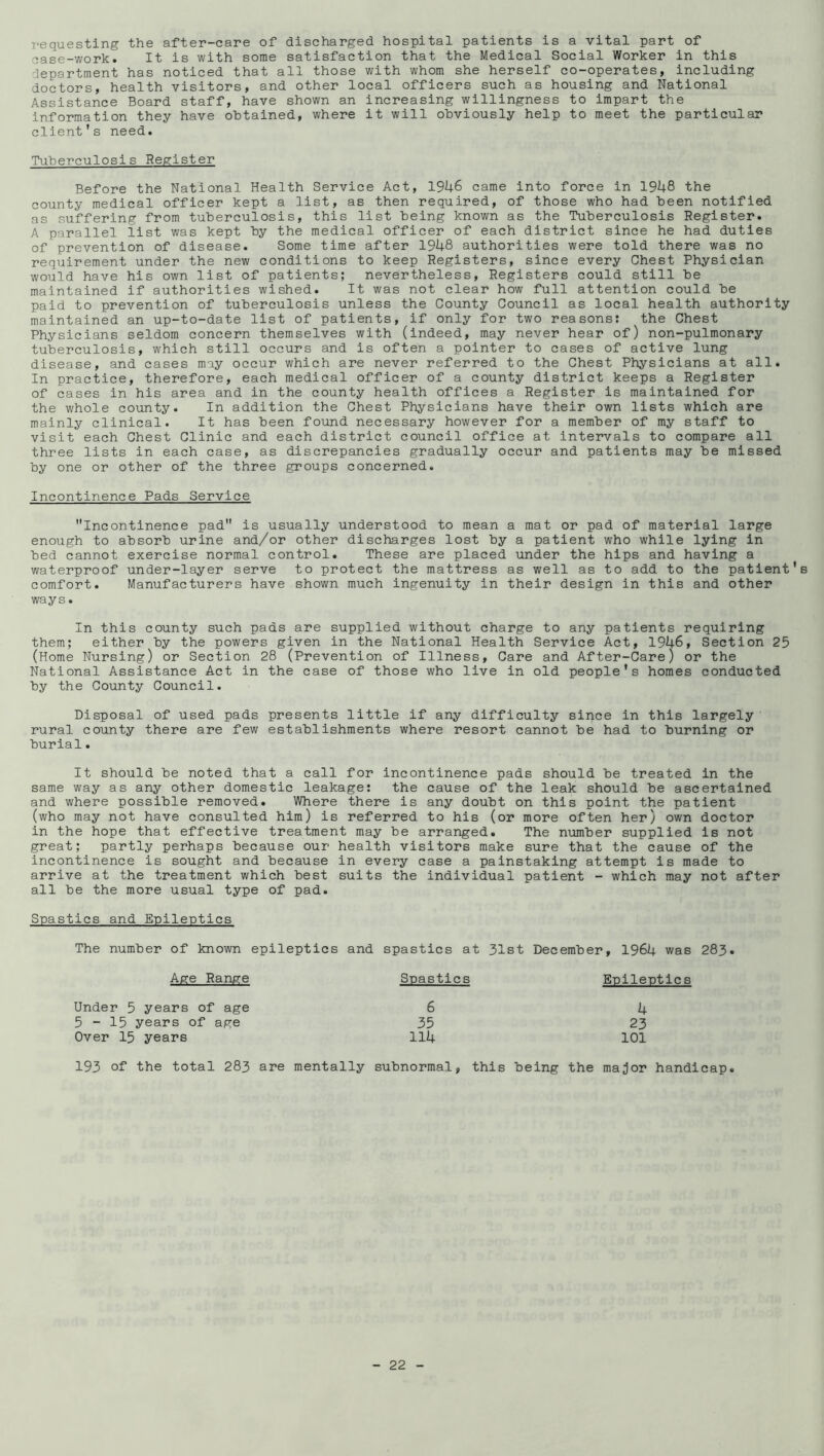 requesting the after-care of discharged hospital patients is a vital part of case-work. It is with some satisfaction that the Medical Social Worker in this department has noticed that all those with whom she herself co-operates, including doctors, health visitors, and other local officers such as housing and National Assistance Board staff, have shown an increasing willingness to impart the information they have obtained, where it will obviously help to meet the particular client’s need. Tuberculosis Register Before the National Health Service Act, 1946 came into force in 1948 the county medical officer kept a list, as then required, of those who had been notified as suffering from tuberculosis, this list being known as the Tuberculosis Register. A parallel list was kept by the medical officer of each district since he had duties of prevention of disease. Some time after 1948 authorities were told there was no requirement under the new conditions to keep Registers, since every Chest Physician would have his own list of patients; nevertheless. Registers could still be maintained if authorities wished. It was not clear how full attention could be paid to prevention of tuberculosis unless the County Council as local health authority maintained an up-to-date list of patients, if only for two reasons: the Chest Physicians seldom concern themselves with (indeed, may never hear of) non-pulmonary tuberculosis, which still occurs and is often a pointer to cases of active lung disease, and cases may occur which are never referred to the Chest Physicians at all. In practice, therefore, each medical officer of a county district keeps a Register of cases in his area and in the county health offices a Register is maintained for the whole coiinty. In addition the Chest Physicians have their own lists which are mainly clinical. It has been found necessary however for a member of my staff to visit each Chest Clinic and each district council office at Intervals to compare all three lists in each case, as discrepancies gradually occur and patients may be missed by one or other of the three groups concerned. Incontinence Pads Service Incontinence pad is usually understood to mean a mat or pad of material large enough to absorb urine and/or other discharges lost by a patient who while lying in bed cannot exercise normal control. These are placed under the hips and having a waterproof under-layer serve to protect the mattress as well as to add to the patient's comfort. Manufacturers have shown much ingenuity in their design in this and other ways. In this county such pads are supplied without charge to any patients requiring them; either by the powers given in the National Health Service Act, 1946, Section 25 (Home Nursing) or Section 28 (Prevention of Illness, Care and After-Care) or the National Assistance Act in the case of those who live in old people's homes conducted by the County Council. Disposal of used pads presents little if any difficulty since in this largely rural county there are few establishments where resort cannot be had to burning or burial. It should be noted that a call for incontinence pads should be treated in the same way as any other domestic leakage: the cause of the leak should be ascertained and where possible removed. Where there is any doubt on this point the patient (who may not have consulted him) is referred to his (or more often her) own doctor in the hope that effective treatment may be arranged. The number supplied is not great; partly perhaps because our health visitors make sure that the cause of the incontinence is sought and because in every case a painstaking attempt is made to arrive at the treatment which best suits the individual patient - which may not after all be the more usual type of pad. Spastics and Epileptics The number of known epileptics and spastics at 31st December Age Range Spastics Under 5 years of age 6 5-15 years of age 35 Over 15 years 114 , 1964 was 283. Epileptics 4 23 101 193 of the total 283 are mentally subnormal, this being the major handicap.