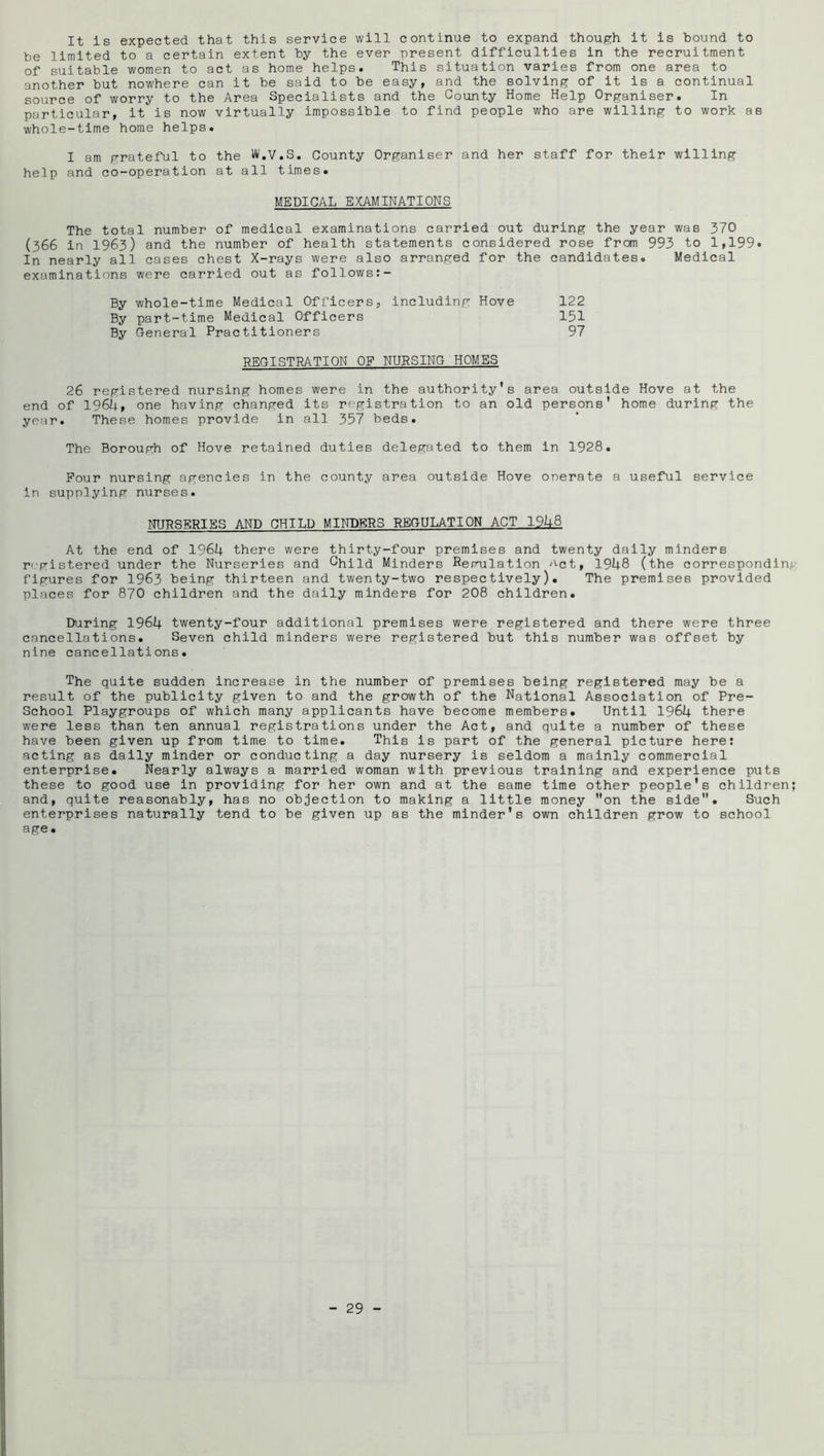 It is expected that this service will continue to expand though it is hound to be limited to a certain extent by the ever present difficulties in the recruitment of suitable women to act as home helps. This situation varies from one area to another but nowhere can it be said to be easy, and the solving of it is a continual source of worry to the Area Specialists and the County Home Help Organiser. In particular, it is now virtually impossible to find people who are willing to work as whole-time home helps. I am grateful to the W.V.S. County Organiser and her staff for their willing help and co-operation at all times. MEDICAL EXAMINATIONS The total number of medical examinations carried out during the year was 370 (366 in 1963) and the number of health statements considered rose from 993 to 1,199. In nearly all cases chest X-rays were also arranged for the candidates. Medical examinations were carried out as follows:- By whole-time Medical Officers, Including Hove 122 By part-time Medical Officers 151 By General Practitioners 97 REGISTRATION OF NURSING HOMES 26 registered nursing homes were in the authority's area outside Hove at the end of I96U, one having changed its registration to an old persons' home during the year. These homes provide in all 357 beds. The Borough of Hove retained duties delegated to them in 1928. Pour nursing agencies in the county area outside Hove onerate a useful service in supplying nurses. NURSERIES AND CHILD MINDERS REGULATION ACT 1948 At the end of 1964 there were thirty-four premises and twenty dally minders registered under the Nurseries and Child Minders Repnlatlon ''■ct, 1948 (the corresponding figures for 1963 being thirteen and twenty-two respectively). The premises provided places for 870 children and the daily minders for 208 children. During 1964 twenty-four additional premises were registered and there were three cancellations. Seven child minders were registered but this number was offset by nine cancellations. The quite sudden increase in the number of premises being registered may be a result of the publicity given to and the growth of the National Association of Pre- School Playgroups of which many applicants have become members. Until 1964 there were less than ten annual registrations under the Act, and quite a number of these have been given up from time to time. This is part of the general picture here: acting as dally minder or conducting a day nursery is seldom a mainly commercial enterprise. Nearly always a married woman with previous training and experience puts these to good use in providing for her own and at the same time other people's children; and, quite reasonably, has no objection to making a little money on the side. Such enterprises naturally tend to be given up as the minder's own children grow to school age.