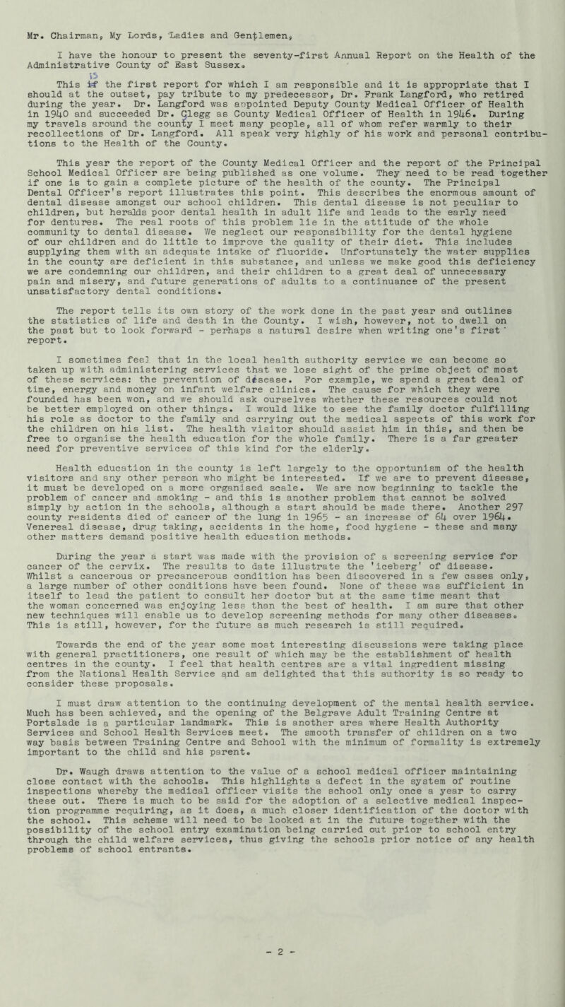 Mr. Chairman, My Lords, 'Ladies and Cen-tlemen I have the honour to present the seventy-first Annual Report on the Health of the Administrative County of East Sussex. iS This tf the first report for which I am responsible and it is appropriate that I should at the outset, pay tribute to my predecessor, Dr. Frank Langford, who retired during the year. Dr. Langford was anpointed Deputy County Medical Officer of Health in 1940 and succeeded Dr. Clegg as County Medical Officer of Health in 1946. During my travels around the coun'ty I meet many people, all of whom refer warmly to their recollections of Dr. Langford. All speak very highly of his work and personal contribu- tions to the Health of the County. This year the report of the County Medical Officer and the report of the Principal School Medical Officer are being published as one volume. They need to be read together if one is to gain a complete picture of the health of the county. The Principal Dental Officer's report illustrates this point. This describes the enormous amount of dental disease amongst our school children. This dental disease is not peculiar to children, but heralds poor dental health in adult life and leads to the early need for dentures. The real roots of this problem lie in the attitude of the whole community to dental disease. We neglect our responsibility for the dental hygiene of our children and do little to improve the quality of their diet. This Includes supplying them with an adequate Intake of fluoride. Unfortunately the water siipplies in the county are deficient in this substance, and unless we make good this deficiency we are condemning our children, and their children to a great deal of unnecessary pain and misery, and future generations of adults to a continuance of the present unsatisfactory dental conditions. The report tells its own story of the work done in the past year and outlines the statistics of life and death in the County. I wish, however, not to dwell on the past but to look forward - perhaps a natural desire when writing one's first' report. I sometimes fee] that in the local health authority service we can become so taken up with administering services that we lose sight of the prime ob^ject of most of these services: the prevention of desease. For example, we spend a great deal of time, energy and money on infant welfare clinics. The cause for which they were founded has been won, and we should ask ourselves whether these resources could not be better employed on other things. I would like to see the family doctor fulfilling his role as doctor to the family and carrying out the medical aspects of this work for the children on his list. The health visitor should assist him in this, and then be free to organise the health education for the whole family. There is a far greater need for preventive services of this kind for the elderly. Health education in the county is left largely to the opportunism of the health visitors and any other person who might be interested. If we are to prevent disease, it must be developed on a more organised scale. We are now beginning to tackle the problem of cancer and smoking - and this is another problem that cannot be solved simply by action in the schools, although a start should be made there. Another 297 county residents died of cancer of the lung in 1965 - an increase of 64 over 1964. Venereal disease, drug taking, accidents in the home, food hygiene - these and many other matters demand positive health education methods. During the year a start was made with the provision of a screening service for cancer of the cervix. The results to date illustrate the 'iceberg' of disease. Whilst a cancerous or precancerous condition has been discovered in a few cases only, a large number of other conditions have been found. None of these was sufficient in itself to lead the patient to consult her doctor but at the same time meant that the woman concerned was enjoying less than the best of health. I am sure that other new techniques will enable us to develop screening methods for many other diseases. This is still, however, for the future as much research is still required. Towards the end of the year some most interesting discussions were taking place with general practitioners, one result of which may be the establishment of health centres in the county. I feel that health centres are a vital ingredient missing from the National Health Service and am delighted that this authority is so ready to consider these proposals. I must draw attention to the continuing development of the mental health service. Much has been achieved, and the opening of the Belgrave Adult Training Centre at Portslade is a particular landmark. This is another area where Health Authority Services and School Health Services meet. The smooth transfer of children on a two way basis between Training Centre and School with the minim\im of formality is extremely important to the child and his parent. Dr. Waugh draws attention to the value of a school medical officer maintaining close contact with the schools. This highlights a defect in the system of routine Inspections whereby the medical officer visits the school only once a year to carry these out. There is much to be said for the adoption of a selective medical inspec- tion programme requiring, as it does, a much closer identification of the doctor with the school. This scheme will need to be looked at in the future together with the possibility of the school entry examination being carried out prior to school entry through the child welfare services, thus giving the schools prior notice of any health problems of school entrants.