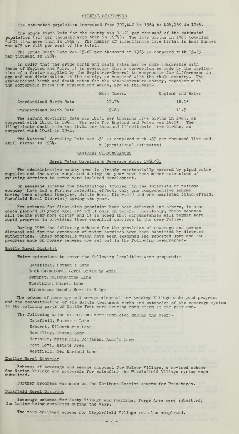 GENERAL STATISTICS The estimated population increased from 399»6UO in 1964 to 408,150 in 1965o The crude Birth Rate for the county was 14<>21 per thousand of the estimated population (.13 per thousand more than in 1964). The live births in 1965 totalled 5,801 (174 more than in 1964). The number of illegritimate live births in East Sussex was 475 or 8.19 per cent of the total. The crude Death Rate was 15.62 per thousand in 1965 as compared with 15.23 per thousand in 1964* In order that the cinade birth and death rates may be made comparable with those of England and Wales it is necessary that a correction be made by the applica- tion of a factor supplied by the Registrar-General to compensate for differences in age and sex distribution in the county, as compared with the whole country. The standardised birth and death rates for the administrative county, together with the comparable rates for England and Wales, are as follows:- Standardised Birth Rate Standardised Death Rate East Sussex 17.76 9.84 England and Wales 18.1* 11.5 The Infant Mortality Rate was 14.31 per thousand live births in 1965, as compared with 14.04 in 1964. The rate for England and Wales was 19.0*. The illegitimate death rate was 16.84 per thousand illep-itimate live births, as compared with 19.61 in 1964. The Maternal Mortality Rate was still births in 1964. .51 as compared with .53 per thousand live and * (provisional estimates) SANITARY CIRCUMSTANCES Rural Water Supplies & Sewerage Acts. I944/6I The administrative county area is already substantially covered by piped water supplies and the works completed during the year have been minor extensions of existing services to serve more isolated development. On sewerage schemes the restrictions Imposed in the interests of national economy have had a further retarding effect, only one comprehensive scheme having been started (Beckley, Battle Rural District) and one completed (Staplefield, Cuckfleld Rural District) during the year. New schemes for first-time provision have been deferred and others, in some cases planned 10 years ago, are still only on paper. Inevitably, these schemes will become ever more costly and it is hoped that circumstances will permit more rapid p]?ogress in providing these essential services in the near future. During 1965 the following schemes for the provision of sewerage and sewage disposal and for the extension of water services have been submitted by district authorities. These proposals which have been examined and reported upon and the progress made on former schemes are set out in the following paragraphs:- Battle Rural District Water extensions to serve the following localities were proposed:- Catsfleld, Potman's Lane East Guldeford, Level Crossing Area Ewhurst, Ellenwhorne Lane Guestling, Chapel Lane Winchelsea Beach, Morlais Ridge The scheme of sewerage and sewage disposal for Beckley Village made good progress and the reconstruction of the Battle treatment works and extension of the sewerage system to the outlying parts of Battle Town were nearing completion at the year end. The following water extensions were completed during the year:- Catsfield, Potman's Lane Ewhurst, Ellenwhorne Lane Guestling, Chapel Lane Northiam, Watts Hill Cottages, Adam's Lane Pett Level Estate Area Westfield, New England Lane Challe.v Rural District Schemes of sewerage and sewage disposal for Palmer Village, a revised scheme for Norton Village and proposals for extending the Wivelsfield Village system were submitted. Further progress was made on the Northern Section sewers for Peacehaven. Cuckfleld Rural District Sewerage schemes for Ansty Vilia ge and Poynlngs, Forge Area were submitted, the latter being completed during the year. The main drainage scheme for Staplefield Village was also completed.