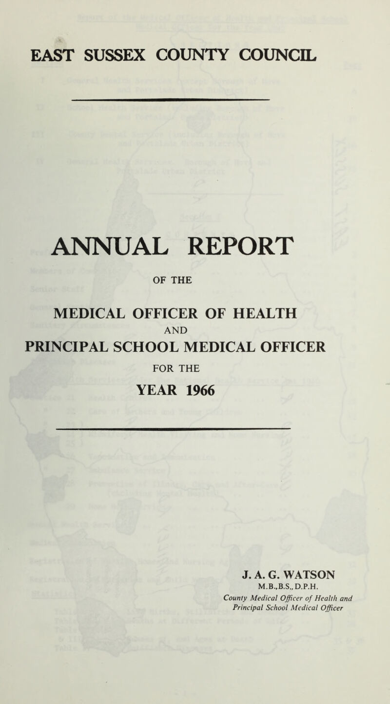 ANNUAL REPORT OF THE MEDICAL OFFICER OF HEALTH AND PRINCIPAL SCHOOL MEDICAL OFFICER FOR THE YEAR 1966 J. A. G. WATSON County Medical Officer of Health and Principal School Medical Officer