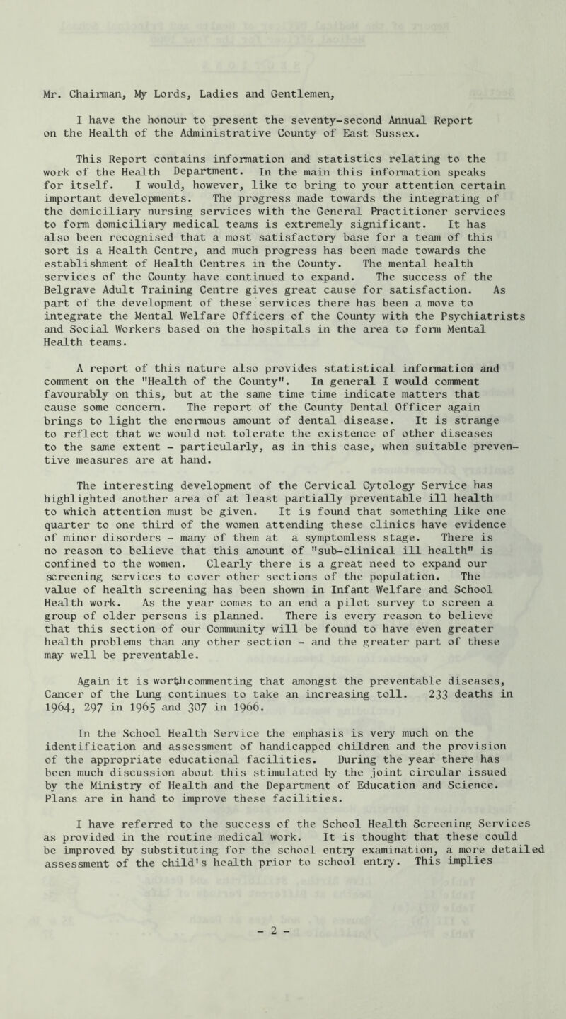 Mr. Chairman, My Lords, Ladies and Gentlemen, I have the honour to present the seventy-second Annual Report on the Health of the Administrative County of East Sussex. This Report contains information and statistics relating to the work of the Health Department. In the main this information speaks for itself. I would, however, like to bring to your attention certain important developments. The progress made towards the integrating of the domiciliary nursing services with the General Practitioner services to form domiciliary medical teams is extremely significant. It has also been recognised that a most satisfactory base for a team of this sort is a Health Centre, and much progress has been made towards the establis-hment of Health Centres in the County. The mental health services of the County have continued to expand. The success of the Belgrave Adult Training Centre gives great cause for satisfaction. As part of the development of these services there has been a move to integrate the Mental Welfare Officers of the County with the Psychiatrists and Social Workers based on the hospitals in the area to form Mental Health teams. A report of this nature also provides statistical information and comment on the Health of the County. In general I would comment favourably on this, but at the same time time indicate matters that cause some concern. The report of the County Dental Officer again brings to light the enormous amount of dental disease. It is strange to reflect that we would not tolerate the existence of other diseases to the same extent - particularly, as in this case, when suitable preven- tive measures are at hand. The interesting development of the Cervical Cytology Service has highlighted another area of at least partially preventable ill health to which attention must be given. It is found that something like one quarter to one third of the women attending these clinics have evidence of minor disorders - many of them at a symptomless stage. There is no reason to believe that this amount of sub-clinical ill health is confined to the women. Clearly there is a great need to expand our screening services to cover other sections of the population. The value of health screening has been shown in Infant Welfare and School Health work. As the year comes to an end a pilot survey to screen a group of older persons is planned. There is every reason to believe that this section of our Community will be found to have even greater health problems than any other section - and the greater part of these may well be preventable. Again it is wortdicommenting that amongst the preventable diseases. Cancer of the Lung continues to take an increasing toll. 233 deaths in 1964, 297 in 1965 and 307 in I966. In the School Health Service the emphasis is very much on the identification and assessment of handicapped children and the provision of the appropriate educational facilities. During the year there has been much discussion about this stimulated by the joint circular issued by the Ministry of Health and the Department of Education and Science. Plans are in hand to improve these facilities. I have referred to the success of the School Health Screening Services as provided in the routine medical work. It is thought that these could be improved by substituting for the school entry examination, a more detailed assessment of the child’s health prior to school entry. This implies