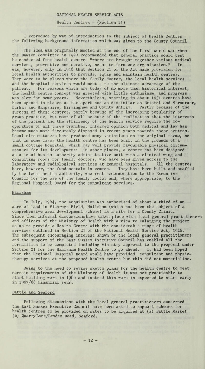 NATIONAL HEALTH SERVICE ACTS Health Centres - (Section 21) I reproduce by way of introduction to the subject of Health Centres the following background information which was given to the County Council. The idea was originally mooted at the end of the first world war when the Dawson Committee in 1920 recommended that general practice would best be conducted from health centres where are brought together various medical services, preventive and curative, so as to form one organisation. It was, however, only in 1946 that Section 21 of the Act made provision for local health authorities to provide, equip and maintain health centres. They were to be places where the family doctor, the local health services and the hospital services would meet - to the ultimate advantage of the patient. For reasons which are today of no more than historical interest, the health centre concept was greeted with little enthusiasm, and progress was slow for some years. Nevertheless, starting in about 1951 centres have been opened in places as far apart and as dissimilar as Bristol and Stranraer, Durham and Hampshire, Birmingham and County Antrim. Partly because of the success of these centres, partly because of the increasing popularity of group practice, but most of all because of the realisation that the interests of the patient and the efficiency of the health service require the co- operation of all three branches, informed opinion both medical and lay has become much more favourably disposed in recent years towards these centres. Local circumstances have produced many variations on the original theme, so that in some cases the health centre has been built in the grounds of a small cottage hospital, which may well provide favourable physical circum- stances for its development; in other places, a centre has been designed as a local health authority administrative unit with a clinical wing and consulting rooms for family doctors, who have been given access to the laboratory and radiological services at general hospitals. All the centres have, however, the fundamentals in common. They have been built and staffed by the local health authority, who rent accommodation to the Executive Council for the use of the family doctor and, where appropriate, to the Regional Hospital Board for the consultant services. Hailsham In July, 1964, the acquisition was authorised of about a third of an acre of land in Vicarage Field, Hailsham (which has been the subject of a comprehensive area development scheme) as a site for a County Clinic. Since then informal discussions have taken place with local general practitioners and officers of the Ministry of Health with a view to enlarging the project so as to provide a Health Centre with the considerable range of health services outlined in Section 21 of the National Health Service Act, 1946. The subsequent encouraging interest shown by the local general practitioners and the support of the East Sussex Executive Council has enabled all the formalities to be completed including Ministry approval to the proposal under Section 21 for the Hailsham Health Centre to go ahead. It had been hoped that the Regional Hospital Board would have provided consultant and physio- therapy services at the proposed health centre but this did not materialise. Owing to the need to revise sketch plans for the health centre to meet certain requirements of the Ministry of Health it was not practicable to start building work in I966 and instead this work is expected to start early in 1967/68 financial year. Battle and Seaford Following discussions with the local general practitioners concerned the East Sussex Executive Council have been asked to support schemes for health centres to be provided on sites to be acquired at (a) Battle Market (b) Quarry Lane/Lexden Road, Seaford.