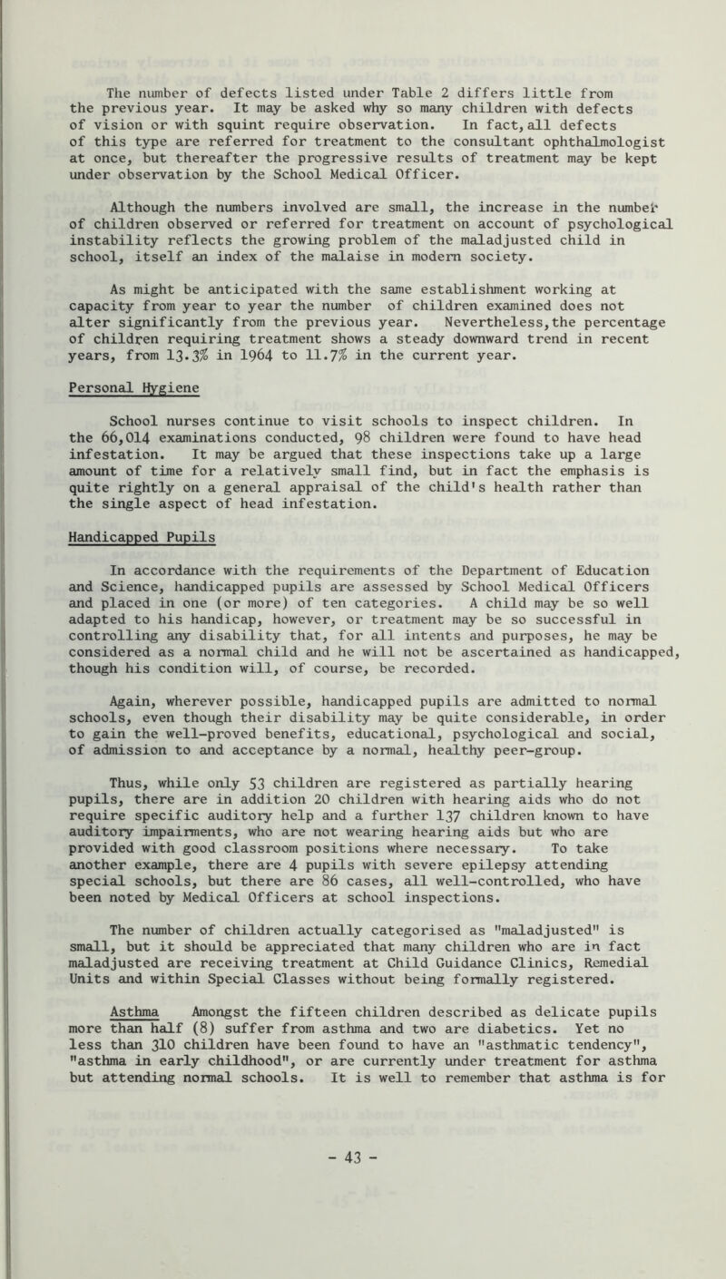 The number of defects listed under Table 2 differs little from the previous year. It may be asked why so many children with defects of vision or with squint require observation. In fact, all defects of this type are referred for treatment to the consultant ophthalmologist at once, but thereafter the progressive results of treatment may be kept under observation by the School Medical Officer. Although the numbers involved are small, the increase in the numbeh of children observed or referred for treatment on account of psychological instability reflects the growing problem of the maladjusted child in school, itself an index of the malaise in modem society. As might be anticipated with the same establishment working at capacity from year to year the number of children examined does not alter significantly from the previous year. Nevertheless,the percentage of children requiring treatment shows a steady downward trend in recent years, from 13.3^ in 1964 to 11.7^ in the current year. Personal Hygiene School nurses continue to visit schools to inspect children. In the 66,014 examinations conducted, 98 children were found to have head infestation. It may be argued that these inspections take up a large amount of time for a relatively small find, but in fact the emphasis is quite rightly on a general appraisal of the child's health rather than the single aspect of head infestation. Handicapped Pupils In accordance with the requirements of the Department of Education and Science, handicapped pupils are assessed by School Medical Officers and placed in one (or more) of ten categories. A child may be so well adapted to his handicap, however, or treatment may be so successful in controlling any disability that, for all intents and purposes, he may be considered as a normal child and he will not be ascertained as handicapped, though his condition will, of course, be recorded. Again, wherever possible, handicapped pupils are admitted to normal schools, even though their disability may be quite considerable, in order to gain the well-proved benefits, educational, psychological and social, of admission to and acceptance by a normal, healthy peer-group. Thus, while only 53 children are registered as partially hearing pupils, there are in addition 20 children with hearing aids who do not require specific auditory help and a further 137 children known to have auditory impairments, who are not wearing hearing aids but who are provided with good classroom positions where necessary. To take another example, there are 4 pupils with severe epilepsy attending special schools, but there are 86 cases, all well-controlled, who have been noted by Medical Officers at school inspections. The number of children actually categorised as maladjusted is small, but it should be appreciated that many children who are in fact maladjusted are receiving treatment at Child Guidance Clinics, Remedial Units and within Special Classes without being formally registered. Asthma Amongst the fifteen children described as delicate pupils more than half (8) suffer from asthma and two are diabetics. Yet no less than 3IO children have been found to have an asthmatic tendency, asthma in early childhood, or are currently under treatment for asthma but attending normal schools. It is well to remember that asthma is for