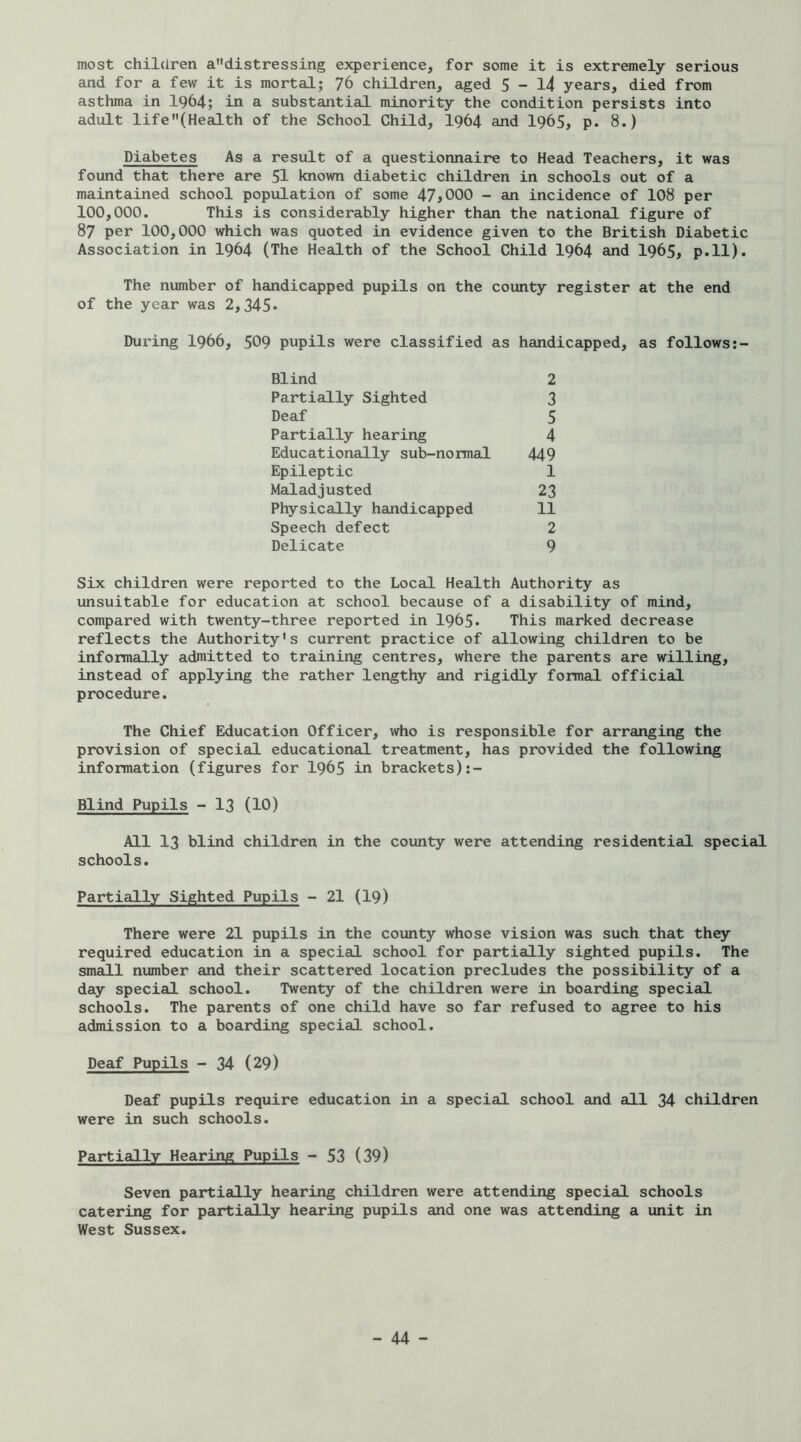most children adistressing experience, for some it is extremely serious and for a few it is mortal; 76 children, aged 5 - l4 years, died from asthma in 1964; in a substantial minority the condition persists into adult life(Health of the School Child, I964 and I965, p. 8.) Diabetes As a result of a questionnaire to Head Teachers, it was found that there are 5I known diabetic children in schools out of a maintained school population of some 47iOOO - an incidence of 108 per 100,000. This is considerably higher than the national figure of 87 per 100,000 which was quoted in evidence given to the British Diabetic Association in I964 (The Health of the School Child I964 and I965, p.ll). The number of handicapped pupils on the county register at the end of the year was 2,345* During 1966, 509 pupils were classified as handicapped, as follows;- Blind 2 Partially Sighted 3 Deaf 5 Partially hearing 4 Educationally sub-normal 449 Epileptic 1 Maladjusted 23 Physically handicapped 11 Speech defect 2 Delicate 9 Six children were reported to the Local Health Authority as unsuitable for education at school because of a disability of mind, compared with twenty-three reported in 1965* This marked decrease reflects the Authority's current practice of allowing children to be informally admitted to training centres, where the parents are willing, instead of applying the rather lengthy and rigidly formal official procedure. The Chief Education Officer, who is responsible for arranging the provision of special educational treatment, has provided the following information (figures for I965 in brackets) Blind Pupils - I3 (10) All 13 blind children in the county were attending residential special schools. Partially Sighted Pupils - 21 (I9) There were 21 pupils in the county whose vision was such that they required education in a special school for partially sighted pupils. The small number and their scattered location precludes the possibility of a day special school. Twenty of the children were in boarding special schools. The parents of one child have so far refused to agree to his admission to a boarding special school. Deaf Pupils - 34 (29) Deaf pupils require education in a special school and all 34 children were in such schools. Partially Hearing Pupils - 53 (39) Seven partially hearing children were attending special schools catering for partially hearing pupils and one was attending a unit in West Sussex.