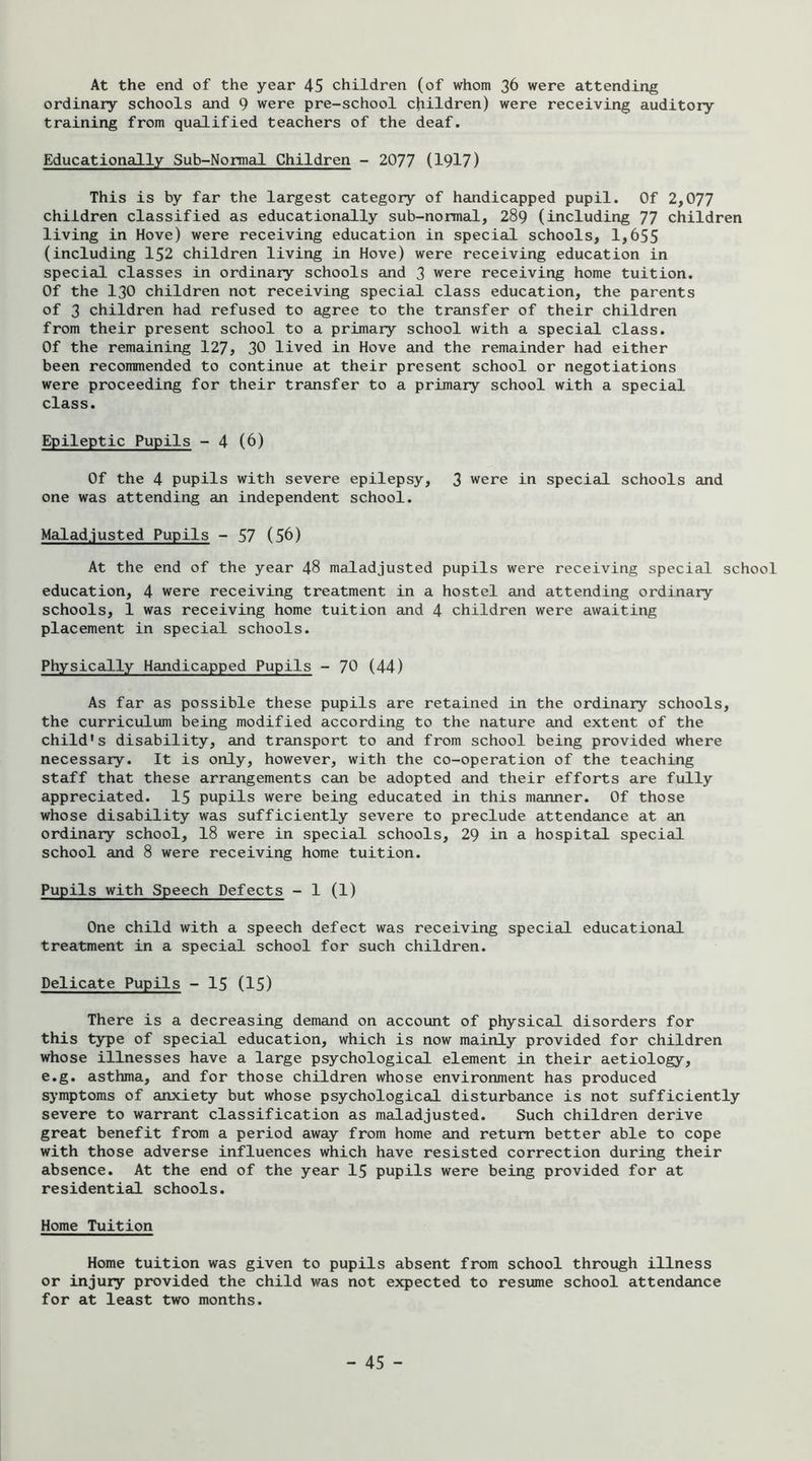 ordinary schools and 9 were pre-school children) were receiving auditory training from qualified teachers of the deaf. Educationally Sub-Normal Children - 2077 (1917) This is by far the largest category of handicapped pupil. Of 2,077 children classified as educationally sub-normal, 289 (including 77 children living in Hove) were receiving education in special schools, 1,655 (including 152 children living in Hove) were receiving education in special classes in ordinary schools and 3 were receiving home tuition. Of the 130 children not receiving special class education, the parents of 3 children had refused to agree to the transfer of their children from their present school to a primary school with a special class. Of the remaining 127, 30 lived in Hove and the remainder had either been recommended to continue at their present school or negotiations were proceeding for their transfer to a primary school with a special class. Epileptic Pupils - 4 (6) Of the 4 pupils with severe epilepsy, 3 were in specicil schools and one was attending an independent school. Malad.justed Pupils - 57 (56) At the end of the year 48 maladjusted pupils were receiving special school education, 4 were receiving treatment in a hostel and attending ordinary schools, 1 was receiving home tuition and 4 children were awaiting placement in special schools. Physically Handicapped Pupils - 70 (44) As far as possible these pupils are retained in the ordinary schools, the curriculum being modified according to the nature and extent of the child's disability, and transport to and from school being provided where necessary. It is only, however, with the co-operation of the teaching staff that these arrangements can be adopted and their efforts are fully appreciated. 15 pupils were being educated in this manner. Of those whose disability was sufficiently severe to preclude attendance at an ordinary school, 18 were in special schools, 29 in a hospital special school and 8 were receiving home tuition. Pupils with Speech Defects - 1 (1) One child with a speech defect was receiving special educational treatment in a special school for such children. Delicate Pupils - 15 (15) There is a decreasing demand on account of physical disorders for this type of special education, which is now mainly provided for children whose illnesses have a large psychological element in their aetiology, e.g. asthma, and for those children whose environment has produced symptoms of anxiety but whose psychological disturbance is not sufficiently severe to warrant classification as maladjusted. Such children derive great benefit from a period away from home and return better able to cope with those adverse influences which have resisted correction during their absence. At the end of the year I5 pupils were being provided for at residential schools. Home Tuition Home tuition was given to pupils absent from school through illness or injury provided the child was not expected to resume school attendance for at least two months. - 45 -