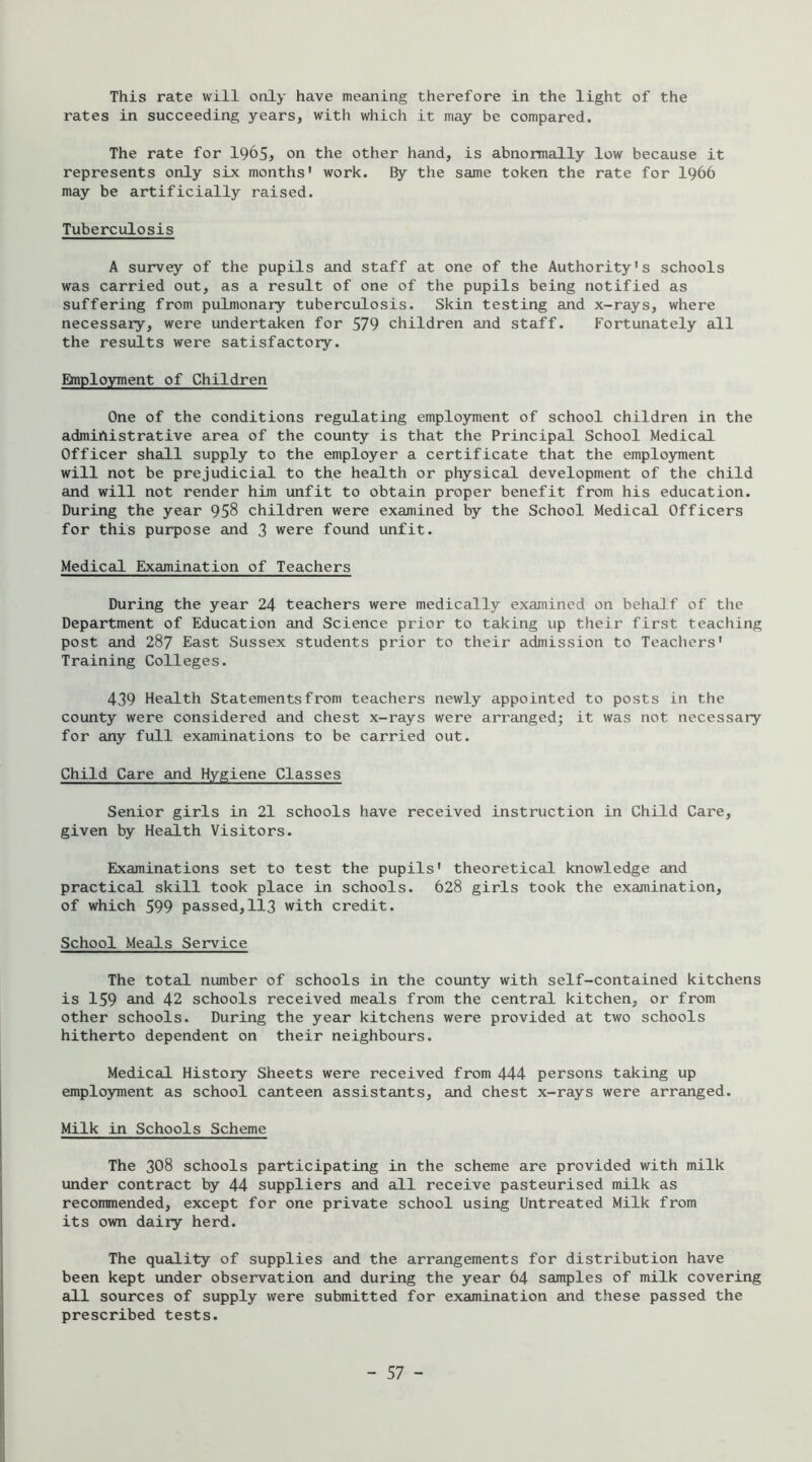 This rate will only have meaning therefore in the light of the rates in succeeding years, with which it may be compared. The rate for l965j on the other hand, is abnormally low because it represents only six months' work. By the same token the rate for I966 may be artificially raised. Tuberculosis A survey of the pupils and staff at one of the Authority's schools was carried out, as a result of one of the pupils being notified as suffering from pulmonary tuberculosis. Skin testing and x-rays, where necessary, were undertaken for 579 children and staff. Fortunately all the results were satisfactory. Ehiployment of Children One of the conditions regulating employment of school children in the administrative area of the county is that the Principal School Medical Officer shall supply to the employer a certificate that the employment will not be prejudicial to the health or physical development of the child and will not render him unfit to obtain proper benefit from his education. During the year 958 children were examined by the School Medical Officers for this purpose and 3 were found unfit. Medical Examination of Teachers During the year 24 teachers were medically examined on behalf of the Department of Education and Science prior to taking up their first teaching post and 287 East Sussex students prior to their admission to Teachers' Training Colleges. 439 Health Statements from teachers newly appointed to posts in the county were considered and chest x-rays were arranged; it was not necessary for any full examinations to be carried out. Child Care and Hygiene Classes Senior girls in 21 schools have received instruction in Child Care, given by Health Visitors. Examinations set to test the pupils' theoretical knowledge and practical skill took place in schools. 628 girls took the examination, of which 599 passed,II3 with credit. School Meals Service The total number of schools in the county with self-contained kitchens is 159 and 42 schools received meals from the central kitchen, or from other schools. During the year kitchens were provided at two schools hitherto dependent on their neighbours. Medical History Sheets were received from 444 persons taking up employment as school canteen assistants, and chest x-rays were arranged. Milk in Schools Scheme The 308 schools participating in the scheme are provided with milk under contract by 44 suppliers and all receive pasteurised milk as recommended, except for one private school using Untreated Milk from its own dairy herd. The quality of supplies and the arrangements for distribution have been kept under observation and during the year 64 samples of milk covering all sources of supply were submitted for examination and these passed the prescribed tests.