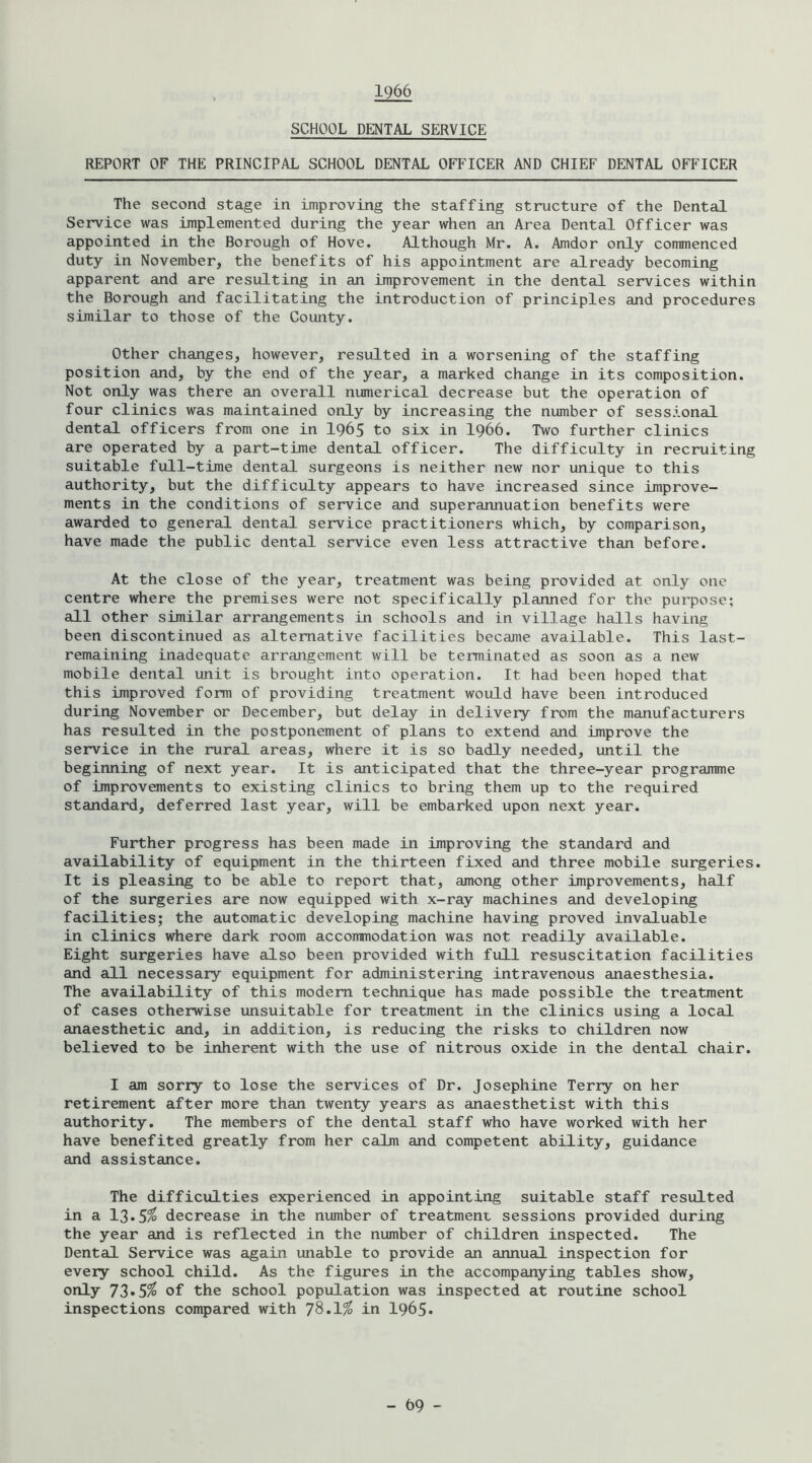 1966 SCHOOL DENTAL SERVICE REPORT OF THE PRINCIPAL SCHOOL DENTAL OFFICER AND CHIEF DENTAL OFFICER The second stage in improving the staffing structure of the Dental Service was implemented during the year when an Area Dental Officer was appointed in the Borough of Hove. Although Mr. A. Amdor only commenced duty in November, the benefits of his appointment are already becoming apparent and are resulting in an improvement in the dental services within the Borough and facilitating the introduction of principles and procedures similar to those of the County. Other changes, however, resulted in a worsening of the staffing position and, by the end of the year, a marked change in its composition. Not only was there an overall numerical decrease but the operation of four clinics was maintained only by increasing the number of sessional dental officers from one in 1965 to six in I966. Two further clinics are operated by a part-time dental officer. The difficulty in recruiting suitable fxiil-time dental surgeons is neither new nor unique to this authority, but the difficulty appears to have increased since improve- ments in the conditions of service and superannuation benefits were awarded to general dental service practitioners which, by comparison, have made the public dental service even less attractive than before. At the close of the year, treatment was being provided at only one centre where the premises were not specifically planned for the pui’pose; all other similar arrangements in schools and in village halls having been discontinued as alternative facilities became available. This last- remaining inadequate arrangement will be terminated as soon as a new mobile dental unit is brought into operation. It had been hoped that this improved form of providing treatment would have been introduced during November or December, but delay in delivery from the manufacturers has resulted in the postponement of plans to extend and improve the service in the rural areas, where it is so badly needed, until the beginning of next year. It is anticipated that the three-year programme of improvements to existing clinics to bring them up to the required standard, deferred last year, will be embarked upon next year. Further progress has been made in improving the standard and availability of equipment in the thirteen fixed and three mobile surgeries. It is pleasing to be able to report that, among other improvements, half of the surgeries are now equipped with x-ray machines and developing facilities; the automatic developing machine having proved invaluable in clinics where dark room accommodation was not readily available. Eight surgeries have also been provided with full resuscitation facilities and all necessary equipment for administering intravenous anaesthesia. The availability of this modem technique has made possible the treatment of cases otherwise unsuitable for treatment in the clinics using a local anaesthetic and, in addition, is reducing the risks to children now believed to be inherent with the use of nitrous oxide in the dental chair. I am sorry to lose the services of Dr. Josephine Terry on her retirement after more than twenty years as anaesthetist with this authority. The members of the dental staff who have worked with her have benefited greatly from her calm and competent ability, guidance and assistance. The difficulties experienced in appointing suitable staff resulted in a 13*5^ decrease in the nvunber of treatment sessions provided during the year and is reflected in the number of children inspected. The Dental Service was again unable to provide aji annual inspection for every school child. As the figures in the accompanying tables show, only 73*5% of the school population was inspected at routine school inspections compared with 78*1^ in I965.