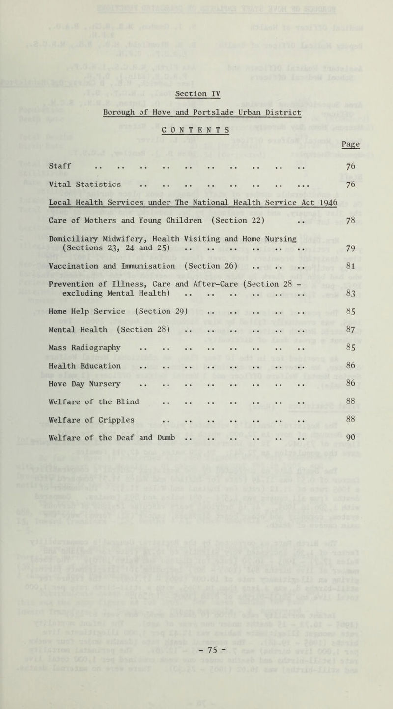 Borough of Hove and Portslade Urban District CONTENTS Page Staff 76 Vital Statistics 76 Local Health Services under The National Health Service Act 1946 Care of Mothers and Young Children (Section 22) .. 78 Domiciliary Midwifery, Health Visiting and Home Nursing (Sections 23, 24 and 25) 79 Vaccination and Immimisation (Section 26) 8l Prevention of Illness, Care and After-Care (Section 28 - excluding Mental Health) 83 Home Help Service (Section 29) 85 Mental Health (Section 28) 87 Mass Radiography 85 Health Education 86 Hove Day Nursery 86 Welfare of the Blind 88 Welfare of Cripples 88 Welfare of the Deaf and Dumb 90