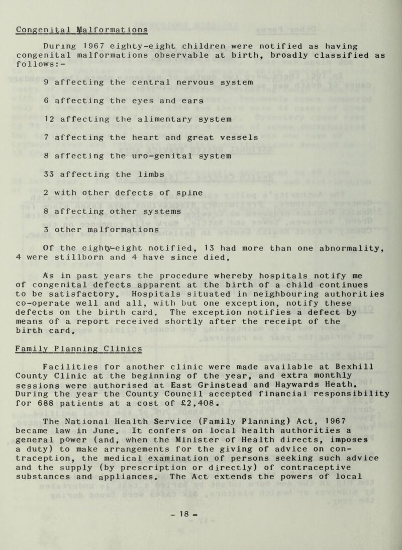 Congenital Malformations During 1967 eighty-eight children were notified as having congenital malformations observable at birth, broadly classified as follows:- 9 affecting the central nervous system 6 affecting the eyes and ears 12 affecting the alimentary system 7 affecting the heart and great vessels 8 affecting the uro-genital system 33 affecting the limbs 2 with other defects of spine 8 affecting other systems 3 other malformations Of the eighty^eight notified, 13 had more than one abnormality, 4 were stillborn and 4 have since died. As in past years the procedure whereby hospitals notify me of congenital defects apparent at the birth of a child continues to be satisfactory. Hospitals situated in nei^bouring authorities co-operate well and all, with but one exception, notify these defects on the birth card. The exception notifies a defect by means of a report received shortly after the receipt of the birth card. Family Planning Clinics Facilities for another clinic were made available at Bexhill County Clinic at the beginning of the year, and extra monthly sessions were authorised at East Grinstead and Haywards Heath, During the year the County Council accepted financial responsibility for 688 patients at a cost of £2,408. The National Health Service (Family Planning) Act, 1967 became law in June. It confers on local health authorities a general power (and, when the Minister of Health directs, imposes a duty) to make arrangements for the giving of advice on con- traception, the medical examination of persons seeking such advice and the supply (by prescription or directly) of contraceptive substances and appliances. The Act extends the powers of local