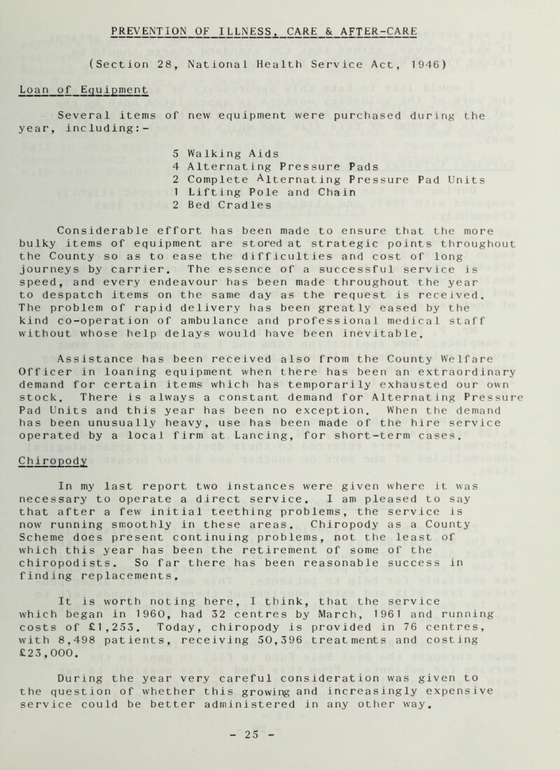 PREVENTION OF ILLNESS, CARE & AFTER-CARE (Section 28, National Health Service Act, 1946) Loan of Equipment Several items of new equipment were purchased during the year, including:- 5 Walking Aids 4 Alternating Pressure Pads 2 Complete Alternating Pressure Pad Units 1 Lifting Pole and Chain 2 Bed Cradles Considerable effort has been made to ensure that the more bulky items of equipment are stored at strategic points throughout the County so as to ease the difficulties and cost of long journeys by carrier. The essence of a successful service is speed, and every endeavour has been made throughout the year to despatch items on the same day as the request is received. The problem of rapid delivery has been greatly eased by the kind co-operation of ambulance and professional medical staff without whose help delays would have been inevitable. Assistance has been received also from the County Welfare Officer in loaning equipment when there has been an extraordinary demand for certain items which has temporarily exhausted our own stock. There is always a constant demand for Alternating Pressure Pad Units and this year has been no exception. When the demand has been unusually heavy, use has been made of the hire service operated by a local firm at Lancing, for short-term cases. Chiropody In my last report two instances were given where it was necessary to operate a direct service. I am pleased to say that after a few initial teething problems, the service is now running smoothly in these areas. Chiropody as a County Scheme does present continuing problems, not the least of which this year has been the retirement of some of the chiropodists. So far there has been reasonable success in finding replacements. It is worth noting here, I think, that the service which began in 1960, had 32 centres by March, 1961 and running costs of £1,253. Today, chiropody is provided in 76 centres, with 8,498 patients, receiving 50,396 treatments and costing £23,000. During the year very careful consideration was given to the question of whether this growing and increasingly expensive service could be better administered in any other way.