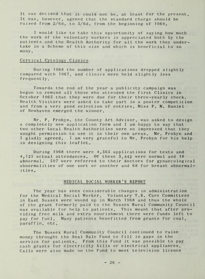 It was decided that it could not be, at least for the present. It was, however, agreed that the standard charge should be raised from 2/6d. to 3/6d. from the beginning of 1969. I would like to take this opportunity of saying how much the work of the voluntary workers is appreciated both by the patients and the Health Authority for all the work they under- take in a Scheme of this size and which is beneficial to so many. Cervical Cytology Clinics During 1968 the number of applications dropped slightly compared with 1967, and clinics were held slightly less f requently. Towards the end of the year a publicity campaign was begun to remind all those who attended the first Clinics in October 1965 that they were due for their three-yearly check. Health Visitors were asked to take part in a poster competition and from a very good selection of entries, Miss P. M. Daniel of Newhaven emerged the winner. Mr. P. Probyn, the County Art Advisor, was asked to design a completely new application form and I am happy to say that two other Local Health Authorities were so impressed that they sought permission to use it in their own areas. Mr. Probyn and I gladly agreed. I am very grateful to Mr. Probyn for his help in designing this leaflet. During 1968 there were 4,365 applications for tests and 4,125 actual attendances. Of these 3,442 were normal and 18 abnormal. 597 were referred to their doctors for gynaecological abnormalities of one sort or another and 68 for breast abnormal- ities. MEDICAL SOCIAL WORKER’S REPORT The year has seen considerable changes in administration for the Medical Social Worker. Voluntary T.B. Care Committees in East Sussex were wound up in March 1968 and thus the whole of the grant formerly paid to the Sussex Rural Community Council was available for help to patients. This meant that after pro- viding free milk and extra nourishment there were funds left to pay for fuel. Many patients benefitted from grants for coal, paraffin, etc. The Sussex Rural Community Council continued to raise money throught the Seal Sale Fund to fill in gaps in the service for patients. From this Fund it was possible to pay cash grants for electricity bills or electrical appliances. Calls were also made on the Fund to meet television licence