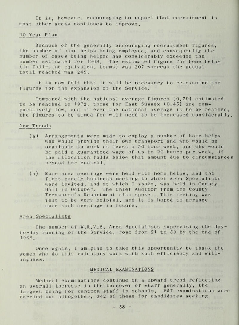 It is, however, encouraging to report that recruitment in most other areas continues to improve. 10 Year Plan Because of the generally encouraging recruitment figures, the number of home helps being employed, and consequenlty the number of cases being helped has considerably exceeded the number estimated for 1968. The estimated figure for home helps (in full-time equivalent terms) was 207 whereas the actual total reached was 249. It is now felt that it will be necessary to re-examine the figures for the expansion of the Service. Compared with the national average figures (0.79) estimated to be reached in 1972, those for East Sussex (0.45) are com- paratively low, and if even the national average is to be reached, the figures to be aimed for will need to be increased considerably. New Trends (a) Arrangements were made to employ a number of hone helps who would provide their own transport and who would be available to work at least a 30 hour week, and who would be paid a guaranteed wage of up to 20 hours per week, if the allocation falls below that amount due to circumstances beyond her control. (b) More area meetings were held with home helps, and the first purely business meeting to which Area Specialists were invited, and at which I spoke, was held in County Hall in October. The Chief Auditor from the County Treasurer’s Department also spoke. This meeting was felt to be very helpful, and it is hoped to arrange more such meetings in future. Area Specialists The number of W.R.V.S. Area Specialists supervising the day- to-day running of the Service, rose from 51 to 58 by the end of 1 968. Once again, I am glad to take this opportunity to thank the women who do this voluntary work with such efficiency and will- ingness. MEDICAL EXAMINATIONS Medical examinations continue on a upward trend reflecting an overall increase in the turnover of staff generally, the largest being for canteen staff in schools. 857 examinations were carried out altogether, 342 of these for candidates seeking