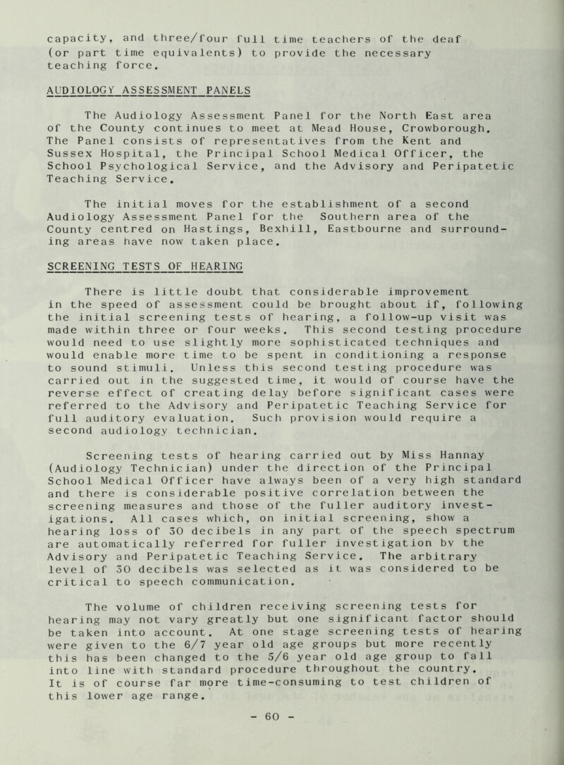 capacity, and three/four full time teachers of the deaf (or part time equivalents) to provide the necessary teaching force. AUDIOLOG Y ASSESSMENT PANELS The Audiology Assessment Panel for the North East area of the County continues to meet at Mead House, Crowborough. The Panel consists of representatives from the Kent and Sussex Hospital, the Principal School Medical Officer, the School Psychological Service, and the Advisory and Peripatetic Teaching Service. The initial moves for the establishment of a second Audiology Assessment Panel for the Southern area of the County centred on Hastings, Bexhill, Eastbourne and surround- ing areas have now taken place. SCREENING TESTS OF HEARING There is little doubt that considerable improvement in the speed of assessment could be brought about if, following the initial screening tests of hearing, a follow-up visit was made within three or four weeks. This second testing procedure would need to use slightly more sophisticated techniques and would enable more time to be spent in conditioning a response to sound stimuli. Unless this second testing procedure was carried out in the suggested time, it would of course have the reverse effect of creating delay before significant cases were referred to the Advisory and Peripatetic Teaching Service for full auditory evaluation. Such provision would require a second audiology technician. Screening tests of hearing carried out by Miss Hannay (Audiology Technician) under the direction of the Principal School Medical Officer have always been of a very high standard and there is considerable positive correlation between the screening measures and those of the fuller auditory invest- igations. All cases which, on initial screening, show a hearing loss of 30 decibels in any part of the speech spectrum are automatically referred for fuller investigation by the Advisory and Peripatetic Teaching Service. The arbitrary level of 30 decibels was selected as it was considered to be critical to speech communication. The volume of children receiving screening tests for hearing may not vary greatly but one significant factor should be taken into account. At one stage screening tests of hearing were given to the 6/7 year old age groups but more recently this has been changed to the 5/6 year old age group to fall into line with standard procedure throughout the country. It is of course far more time-consuming to test children of this lower age range.