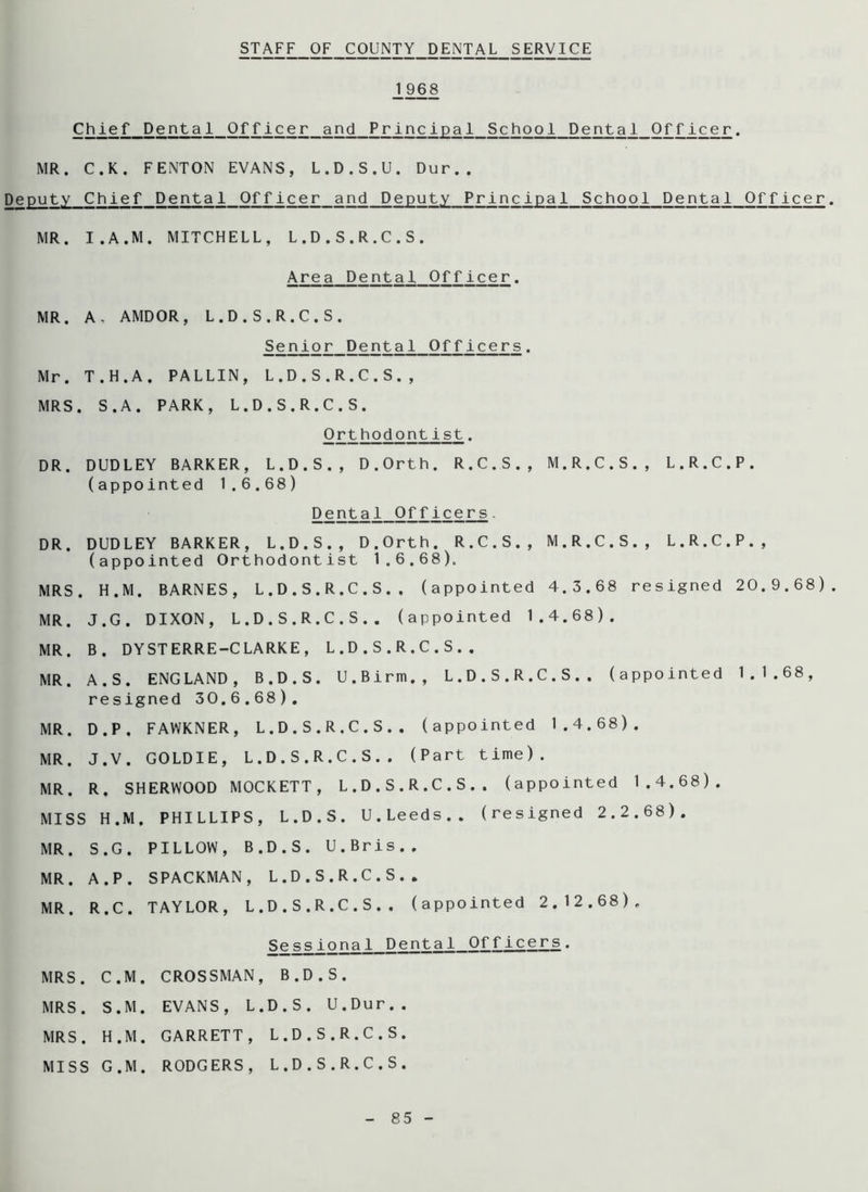 STAFF OF COUNTY DENTAL SERVICE J_968 Chief Dental Officer and Principal School Dental Officer. MR. C.K. FENTON EVANS, L.D.S.U. Dur.. Deputy Chief Dental Officer and Deputy Principal School Dental Officer MR. I.A.M. MITCHELL, L.D.S.R.C.S. Area Dental. Officer. MR. A, AMDOR, L.D.S.R.C.S. Senior Dental Officers. Mr. T.H.A. PALLIN, L.D.S.R.C.S., MRS. S.A. PARK, L.D.S.R.C.S. Orthodontist. DR. DUDLEY BARKER, L.D.S., D.Orth. R.C.S., M.R.C.S., L.R.C.P. (appointed 1.6.68) Dental Officers. DR. DUDLEY BARKER, L.D.S., D.Orth. R.C.S., M.R.C.S., L.R.C.P., (appointed Orthodontist 1.6.68). MRS. H.M. BARNES, L.D.S.R.C.S.. (appointed 4.3.68 resigned 20.9.68) MR. J.G. DIXON, L.D.S.R.C.S.. (appointed 1.4.68). MR. B. DYSTERRE-CLARKE, L.D.S.R.C.S.. MR. A. S. ENGLAND, B.D.S. U.Birin., L.D.S.R.C.S.. (appointed 1.1.68, resigned 30.6.68). MR. D.P, FAWKNER, L.D.S.R.C.S.. (appointed 1.4.68). MR. J.V. GOLDIE, L.D.S.R.C.S.. (Part time). MR. R. SHERWOOD MOCKETT, L.D.S.R.C.S.. (appointed 1.4.68). MISS H.M. PHILLIPS, L.D.S. U.Leeds., (resigned 2.2.68). MR. S.G. PILLOW, B.D.S. U.Bris.. MR. A.P. SPACKMAN, L.D.S.R.C.S.. MR. R.C. TAYLOR, L.D.S.R.C.S.. (appointed 2.12.68). Sessional Dental Officers. MRS. C.M. CROSSMAN, B.D.S. MRS. S.M. EVANS, L.D.S. U.Dur.. MRS. H.M. GARRETT, L.D.S.R.C.S. MISS G.M. RODGERS, L.D.S.R.C.S.