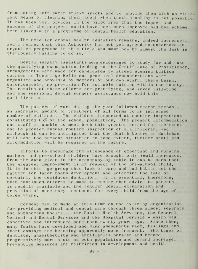 from eating soft sweet sticky snacks and to provide them with an effic ient means of cleaning their teeth when tooth brushing is not possible It has been very obvious in the pilot area that the impact and success of the project, would have been much improved had the scheme been linked with a programme of dental health education. The need for dental health education remains, indeed increases, and I regret that this Authority has not yet agreed to undertake an organised programme in this field and must now be almost the last in the country failing to do so. Dental surgery assistants were encouraged to study for and take the qualifying examination leading to the Certificate of Proficiency. Arrangements were made for candidates to attend evening tuition courses at Tunbridge Wells and practical demonstrations were organised and provided by members of our own staff, there being, unfortunately, no provision for suitable tuition within the county. The results of these efforts are gratifying, and seven full-time and one sessional dental surgery assistants now hold this qua 1ification. The pattern of work during the year followed recent trends - an increased amount of treatment of all forms to an increased number of children. The children inspected at routine inspections constituted 66% of the school population. The present accommodation and staff is unable to meet both this greater demand for treatment and to provide annual routine inspection of all children, and although it can be anticipated that the Health Centre at Hailsham will ease the present situation to some extent, further staff and accommodation will be required in the future. Efforts to encourage the attendance of expectant and nursing mothers and pre-school children have brought only small increases. From the data given in the accompanying table it can be seen that the greatest improvement is in respect of the pre-school child. It is in this age group that lack of care and bad habits set the pattern for later tooth development and determine the fate of certainly the deciduous dentition. It is essential, therefore, that continued efforts be made to ensure that advice to parents is readily available and the regular dental examination and provision of necessary treatment for every child from the age of three years. Comment may be made at this time on the existing organisation for providing medical and dental care through three almost separate and autonomous bodies - the Public Health Services, the General Medical and Dental Services and the Hospital Service - which was conceived and introduced more than twenty years ago. Since then, many faults have developed and many amendments made, failings and short-comings are becoming apparently more frequent. Shortages of dentists, anaesthetists and ancillaries persist and become progressively more acute as both population and demand increase. Preventive measures are restricted in development and health